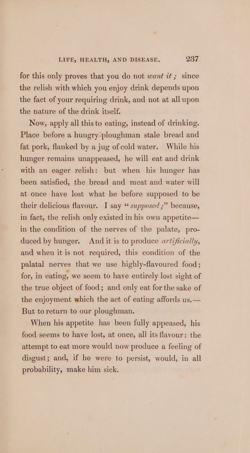 for this only proves that you do not want it ; since the relish with which you enjoy drink depends upon the fact of your requiring drink, and not at all upon the nature of the drink itself. Now, apply all this to eating, instead of drinking. Place before a hungry-ploughman stale bread and fat pork, flanked by a jug of cold water. While his hunger remains unappeased, he will eat and drink with an eager relish: but when his hunger has been satisfied, the bread and meat and water will at once have lost what he before supposed to be their delicious flavour. I say “ supposed ;” because, in fact, the relish only existed in his own appetite— in the condition of the nerves of the palate, pro- duced by hunger. And it is to produce artificially, and when it is not required, this condition of the palatal nerves that we use highly-flavoured food; for, in eating, we seem to have entirely lost sight of the true object of food; and only eat for the sake of the enjoyment which the act of eating affords us.— But to return to our ploughman. When his appetite has been fully appeased, his food seems to have lost, at once, all its flavour: the attempt to eat more would now produce a feeling of disgust; and, if he were to persist, would, in all probability, make him sick.