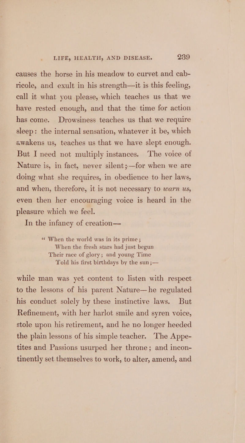causes the horse in his meadow to curvet and cab- ricole, and exult in his strength—it is this feeling, call it what you please, which teaches us that we have rested enough, and that the time for action has come. Drowsiness teaches us that we require sleep: the internal sensation, whatever it be, which awakens us, teaches us that we have slept enough. But I need not multiply instances. The voice of Nature is, in fact, never silent ;—for when we are doing what she requires, in obedience to her laws, and when, therefore, it is not necessary to warn us, even then her encouraging voice is heard in the pleasure which we feel. In the infancy of creation— « When the world was in its prime; When the fresh stars had just begun Their race of glory; and young Time Told his first birthdays by the sun ;— while man was yet content to listen with respect to the lessons of his parent Nature—he regulated his conduct solely by these instinctive laws. But Refinement, with her harlot smile and syren voice, stole upon his retirement, and he no longer heeded the plain lessons of his simple teacher. The Appe- tites and Passions usurped her throne; and incon- tinently set themselves to work, to alter, amend, and