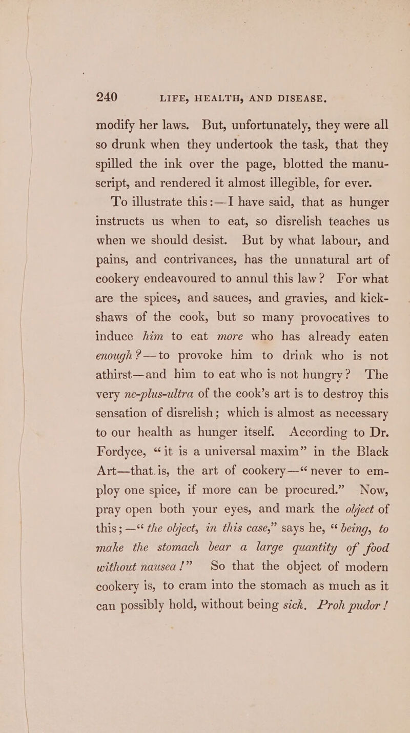 modify her laws. But, unfortunately, they were all so drunk when they undertook the task, that they spilled the ink over the page, blotted the manu- script, and rendered it almost illegible, for ever. To illustrate this:—-I have said, that as hunger instructs us when to eat, so disrelish teaches us when we should desist. But by what labour, and pains, and contrivances, has the unnatural art of cookery endeavoured to annul this law? For what are the spices, and sauces, and gravies, and kick- shaws of the cook, but so many provocatives to induce him to eat more who has already eaten enough 2—to provoke him to drink who is not athirst—and him to eat who is not hungry? The very ne-plus-ultra of the cook’s art is to destroy this sensation of disrelish; which is almost as necessary to our health as hunger itself. According to Dr. Fordyce, “it is a universal maxim” in the Black Art—that.is, the art of cookery—‘“ never to em- ploy one spice, if more can be procured.” Now, pray open both your eyes, and mark the object of this ; —“ the object, in this case,” says he, “ being, to make the stomach bear a large quantity of food without nausea!” So that the object of modern cookery is, to cram into the stomach as much as it can possibly hold, without being sick, Proh pudor !