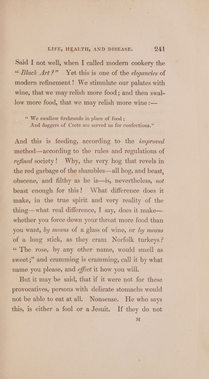 Said I not well, when I called modern cookery the “ Black Art?” Yet this is one of the elegancies of modern refinement! We stimulate our palates with wine, that we may relish more food; and then swal- low more food, that we may relish more wine :— “ We swallow firebrands in place of food ; And daggers of Crete are served us for confections.” And this is feeding, according to the improved method—according to the rules and regulations of refined society! Why, the very hog that revels in the red garbage of the shambles—all hog, and beast, obscene, and filthy as he is—is, nevertheless, not beast enough for this! What difference does it make, in the true spirit and very reality of the thing-—what real difference, I say, does it make— whether you force down your throat more food than you want, by means of a glass of wine, or by means of a long stick, as they cram Norfolk turkeys? ‘“'The rose, by any other name, would smell as sweet ;” and cramming Is cramming, call it by what name you please, and effect it how you will. But it may be said, that if it were not for these provocatives, persons with delicate stomachs would not be able to eat at all. Nonsense. He who says this, is either a fool or a Jesuit. If they do not M