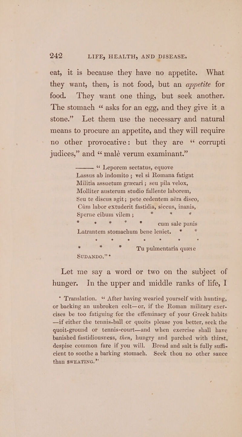 eat, it is because they have no appetite. What they want, then, is not food, but an appetite for food. ‘They want one thing, but seek another. The stomach “ asks for an egg, and they give it a stone.” Let them use the necessary and natural means to procure an appetite, and they will require no other provocative: but they are ‘“* corrupti judices,” and “ male verum examinant.” ** Leporem sectatus, equove Lassus ab indomito ; vel si Romana fatigat Militia assuetum grecari; seu pila velox, Molliter austerum studio fallente laborem, Seu te discus agit; pete cedentem aéra disco, Cum labor extuderit fastidia, siccus, inanis, Sperne cibum vilem ; ts fe * * . rs al * cum sale panis Latrantem stomachum bene leniet. * - * * « 7 * € we * % = Tu pulmentaria queie SUDANDO.” * Let me say a word or two on the subject of hunger. In the upper and middle ranks of life, I * Translation. ‘‘ After having wearied yourself with hunting, or backing an unbroken colt—or, if the Roman military exer- cises be too fatiguing for the effeminacy of your Greek habits —if either the tennis-ball or quoits please you better, seek the quoit-ground or tennis-court—and when exercise shall have banished fastidiousness, then, hungry and parched with thirst, despise common fare if you will. Bread and salt is fully suffi- cient to soothe a barking stomach. Seek thou no other sauce than SWEATING.”’