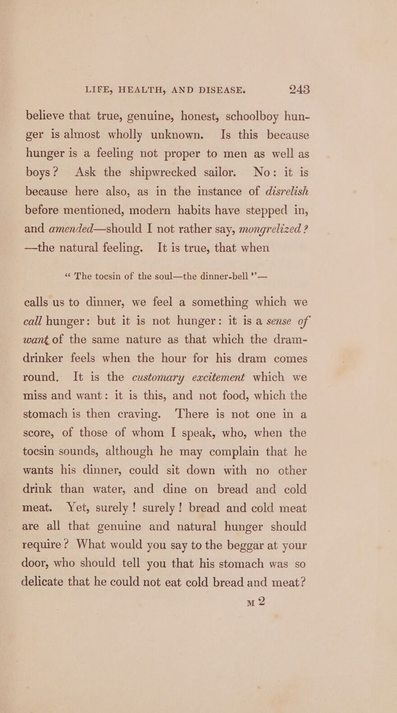 believe that true, genuine, honest, schoolboy hun- ger is almost wholly unknown. Is this because hunger is a feeling not proper to men as well as boys? Ask the shipwrecked sailor. No: it is because here also, as in the instance of disrelish before mentioned, modern habits have stepped in, and amended—should I not rather say, mongrelized ? —the natural feeling. It is true, that when “ The tocsin of the soul—the dinner-bell ’’— calls us to dinner, we feel a something which we call hunger: but it is not hunger: it is a sense of want of the same nature as that which the dram- drinker feels when the hour for his dram comes round, It is the customary excitement which we miss and want: it is this, and not food, which the stomach is then craving. ‘There is not one in a score, of those of whom I speak, who, when the tocsin sounds, although he may complain that he wants his dinner, could sit down with no other drink than water, and dine on bread and cold meat. Yet, surely! surely! bread and cold meat are all that genuine and natural hunger should require ? What would you say to the beggar at your door, who should tell you that his stomach was so delicate that he could not eat cold bread and meat? m 2
