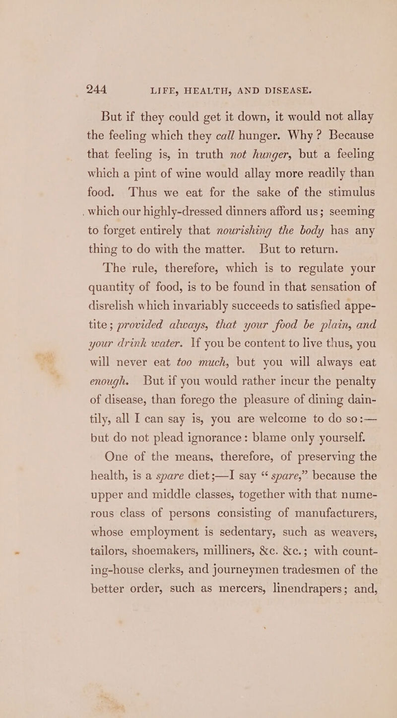 But if they could get it down, it would not allay the feeling which they call hunger. Why ? Because that feeling is, in truth not hunger, but a feeling which a pint of wine would allay more readily than food. ‘Thus we eat for the sake of the stimulus . which our highly-dressed dinners afford us; seeming to forget entirely that nourishing the body has any thing to do with the matter. But to return. The rule, therefore, which is to regulate your quantity of food, is to be found in that sensation of disrelish which invariably succeeds to satisfied appe- tite; provided always, that your food be plain, and your drink water. If you be content to live thus, you will never eat too much, but you will always eat enough. But if you would rather incur the penalty of disease, than forego the pleasure of dining dain- tily, all I can say is, you are welcome to do so:— but do not plead ignorance: blame only yourself. One of the means, therefore, of preserving the health, is a spare diet ;—I say “ spare,” because the upper and middle classes, together with that nume- rous class of persons consisting of manufacturers, whose employment is sedentary, such as weavers, tailors, shoemakers, milliners, &amp;c. &amp;c.; with count- ing-house clerks, and journeymen tradesmen of the better order, such as mercers, linendrapers; and,