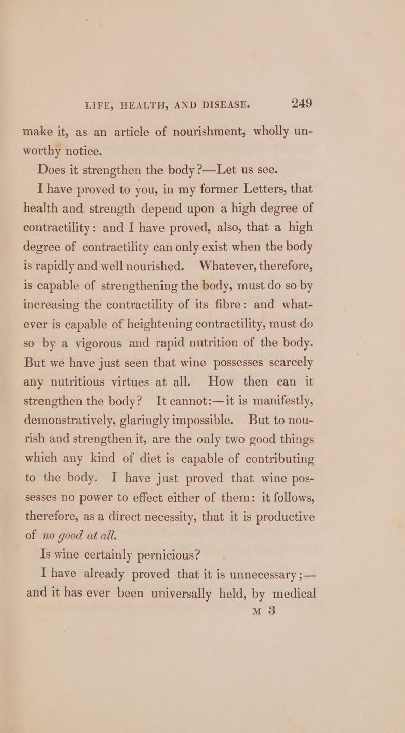 make it, as an article of nourishment, wholly un- worthy notice. Does it strengthen the body ?—Let us see. I have proved to you, in my former Letters, that health and strength depend upon a high degree of contractility: and I have proved, also, that a high degree of contractility can only exist when the body is rapidly and well nourished. Whatever, therefore, is capable of strengthening the body, must do so by increasing the contractility of its fibre: and what- ever is capable of heightening contractility, must do so by a vigorous and rapid nutrition of the body. But we have just seen that wine possesses scarcely any nutritious virtues at all. How then can it strengthen the body? It cannot:—it is manifestly, demonstratively, glaringly impossible. But to nou- rish and strengthen it, are the only two good things which any kind of diet is capable of contributing to the body. I have just proved that wine pos- sesses no power to effect either of them: it follows, therefore, as a direct necessity, that it is productive of no good at all. Is wine certainly pernicious? I have already proved that it is unnecessary ;— and it has ever been universally held, by medical M 3