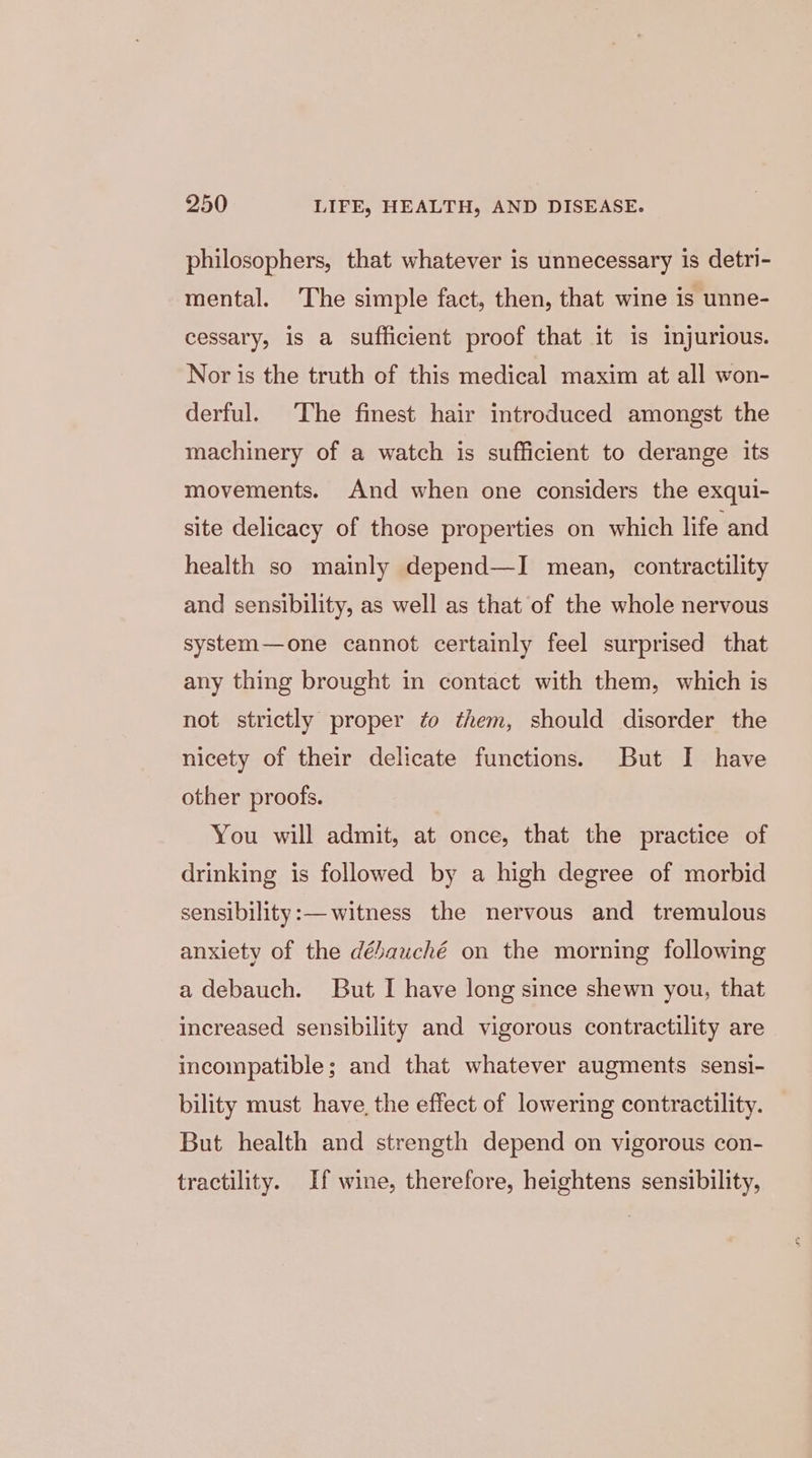 philosophers, that whatever is unnecessary is detri- mental. The simple fact, then, that wine is unne- cessary, is a sufficient proof that it is injurious. Nor is the truth of this medical maxim at all won- derful. The finest hair introduced amongst the machinery of a watch is sufficient to derange its movements. And when one considers the exqui- site delicacy of those properties on which life and health so mainly depend—I mean, contractility and sensibility, as well as that of the whole nervous system—one cannot certainly feel surprised that any thing brought in contact with them, which is not strictly proper to them, should disorder the nicety of their delicate functions. But I have other proofs. You will admit, at once, that the practice of drinking is followed by a high degree of morbid sensibility:— witness the nervous and tremulous anxiety of the débauché on the morning following a debauch. But I have long since shewn you, that increased sensibility and vigorous contractility are incompatible; and that whatever augments sensi- bility must have the effect of lowering contractility. But health and strength depend on vigorous con- tractility. If wine, therefore, heightens sensibility,