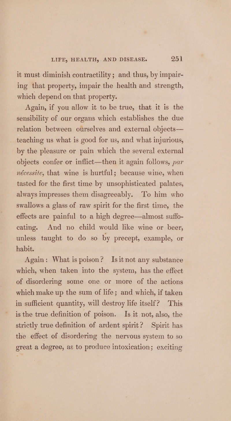 it must diminish contractility ; and thus, by impair- ing that property, impair the health and strength, which depend on that property. | Again, if you allow it to be true, that it is the sensibility of our organs which establishes the due relation between ourselves and external objects— teaching us what is good for us, and what injurious, by the pleasure or pain which the several external objects confer or inflict—then it again follows, par nécessite, that wine is hurtful; because wine, when tasted for the first time by unsophisticated palates, always impresses them disagreeably. ‘To him who swallows a glass of raw spirit for the first time, the effects are painful to a high degree—almost suffo- eating. And no child would like wine or beer, unless taught to do so by precept, example, or habit. Again: What is poison? Isit not any substance which, when taken into the system, has the effect of disordering some one. or more of the actions which make up the sum of life; and which, if taken in sufficient quantity, will destroy life itself? This is the true definition of poison. Is it not, also, the strictly true definition of ardent spirit? Spirit has the effect of disordering the nervous system to so great a degree, as to produce intoxication; exciting