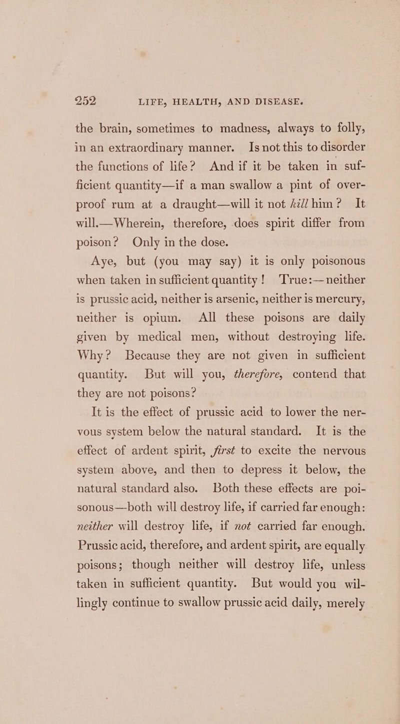 the brain, sometimes to madness, always to folly, in an extraordinary manner. Is not this to disorder the functions of life? And if it be taken in suf- ficient quantity—if a man swallow a pint of over- proof rum at a draught—will it not Ail him? It will. Wherein, _ therefore, does spirit differ from poison? Only in the dose. Aye, but (you may say) it is only poisonous when taken in sufficient quantity! ‘True:—neither is prussic acid, neither is arsenic, neither is mercury, neither is opium. All these poisons are daily given by medical men, without destroying life. Why? Because they are not given in sufficient quantity. But will you, therefore, contend that they are not poisons? It is the effect of prussic acid to lower the ner- vous system below the natural standard. It is the effect of ardent spirit, first to excite the nervous system above, and then to depress it below, the natural standard also. Both these effects are poi- sonous—both will destroy life, if carried far enough: neither will destroy life, if not carried far enough. Prussic acid, therefore, and ardent spirit, are equally poisons; though neither will destroy life, unless taken in sufficient quantity. But would you wil- lingly continue to swallow prussic acid daily, merely