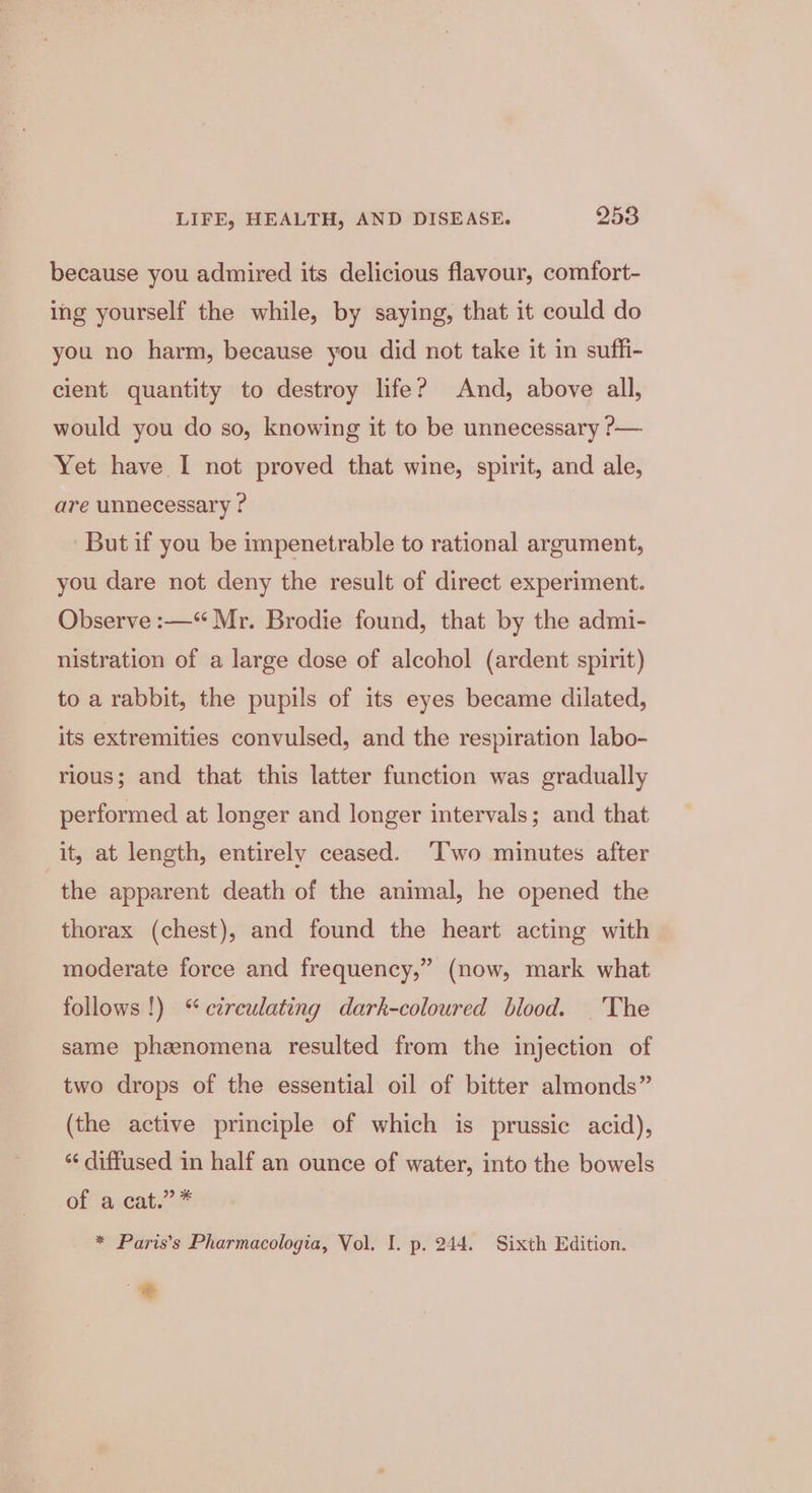 because you admired its delicious flavour, comfort- ing yourself the while, by saying, that it could do you no harm, because you did not take it in suffi- cient quantity to destroy life? And, above all, would you do so, knowing it to be unnecessary ?— Yet have I not proved that wine, spirit, and ale, are unnecessary ? But if you be impenetrable to rational argument, you dare not deny the result of direct experiment. Observe :—“ Mr. Brodie found, that by the admi- nistration of a large dose of alcohol (ardent spirit) to a rabbit, the pupils of its eyes became dilated, its extremities convulsed, and the respiration labo- rious; and that this latter function was gradually performed at longer and longer intervals; and that it, at length, entirely ceased. ‘Two minutes after the apparent death of the animal, he opened the thorax (chest), and found the heart acting with moderate force and frequency,” (now, mark what follows !) % ctrcewlating dark-coloured blood. ._The same phenomena resulted from the injection of two drops of the essential oil of bitter almonds” (the active principle of which is prussic acid), ‘‘ diffused in half an ounce of water, into the bowels of avcat.” * * Paris’s Pharmacologia, Vol. I. p. 244. Sixth Edition. .