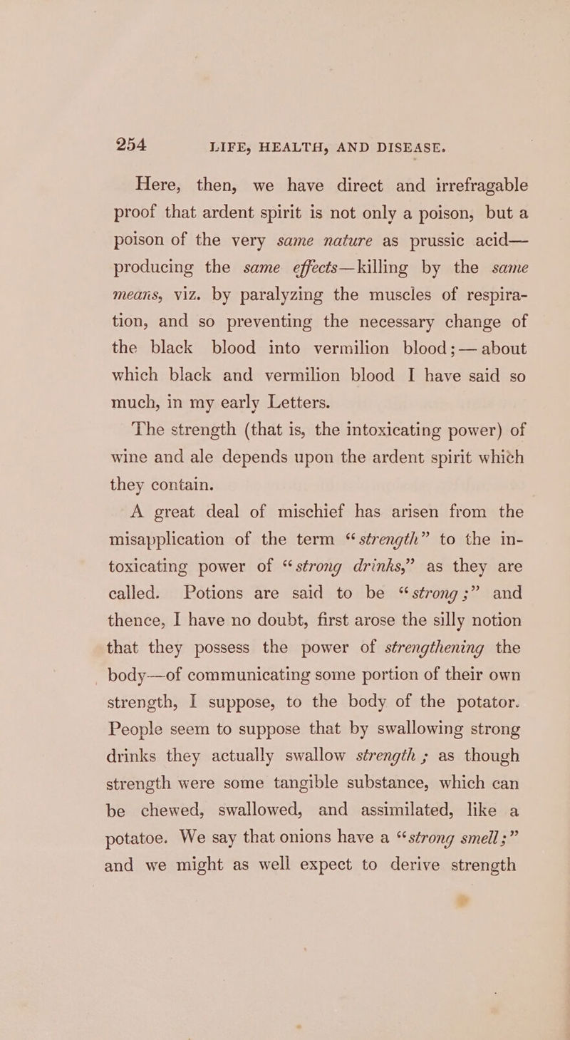 Here, then, we have direct and irrefragable proof that ardent spirit is not only a poison, but a poison of the very same nature as prussic acid— producing the same effects—killmg by the same means, viz. by paralyzing the muscles of respira- tion, and so preventing the necessary change of the black blood into vermilion blood ;— about which black and vermilion blood I have said so much, in my early Letters. The strength (that is, the intoxicating power) of wine and ale depends upon the ardent spirit which they contain. A great deal of mischief has arisen from the misapplication of the term “strength” to the in- toxicating power of “strong drinks,” as they are called. Potions are said to be “strong;” and thence, I have no doubt, first arose the silly notion that they possess the power of strengthening the _ body—of communicating some portion of their own strength, I suppose, to the body of the potator. People seem to suppose that by swallowing strong drinks they actually swallow strength ; as though strength were some tangible substance, which can be chewed, swallowed, and assimilated, like a potatoe. We say that onions have a “strong smell;” and we might as well expect to derive strength so