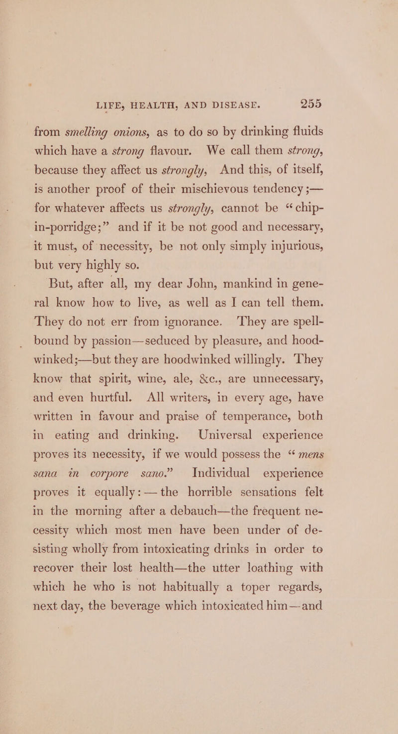 from smelling onions, as to do so by drinking fluids which have a strong flavour. We call them strong, because they affect us strongly, And this, of itself, is another proof of their mischievous tendency ;— for whatever affects us strongly, cannot be “ chip- in-porridge;” and if it be not good and necessary, it must, of necessity, be not only simply injurious, but very highly so. But, after all, my dear John, mankind in gene- ral know how to live, as well as I can tell them. They do not err from ignorance. ‘They are spell- bound by passion—seduced by pleasure, and hood- winked ;—but they are hoodwinked willingly. They know that spirit, wine, ale, &amp;c., are unnecessary, and even hurtful. All writers, in every age, have written in favour and praise of temperance, both in eating and drinking. Universal experience proves its necessity, if we would possess the “ mens sana in corpore sano.” Individual experience proves it equally:—the horrible sensations felt in the morning after a debauch—the frequent ne- cessity which most men have been under of de- sisting wholly from intoxicating drinks in order to recover their lost health—the utter loathing with which he who is not habitually a toper regards, next day, the beverage which intoxicated him—and