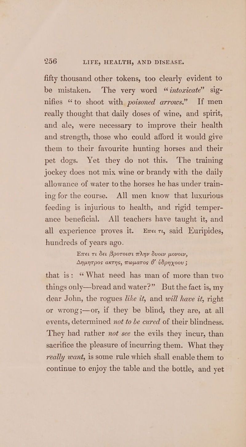 fifty thousand other tokens, too clearly evident to be mistaken. The very word “intoxicate” sig- nifies “to shoot with poisoned arrows.” If men really thought that daily doses of wine, and spirit, and ale, were necessary to improve their health and strength, those who could afford it would give them to their favourite hunting horses and their pet dogs. Yet they do not this. The training jockey does not mix wine or brandy with the daily allowance of water to the horses he has under train- ing for the course. All men know that luxurious feeding is injurious to health, and rigid temper- ance beneficial. All teachers have taught it, and all experience proves it. Emer, said Euripides, hundreds of years ago. Exes te Oet Bporotot Any Svow povow, Anpntpos axrns, mapatos &amp; vdSpnyxoov 5 that is: “ What need has man of more than two things only—bread and water?” But the fact is, my dear John, the rogues like zt, and will have it, right or wrong ;—or, if they be blind, they are, at all events, determined not to be cured of their blindness. They had rather not see the evils they incur, than sacrifice the pleasure of incurring them. What they really want, is some rule which shall enable them to continue to enjoy the table and the bottle, and yet