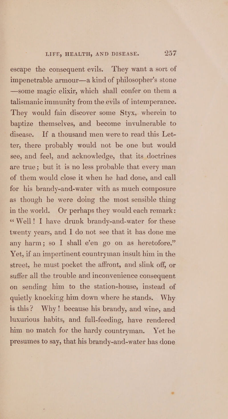 escape the consequent evils. ‘They want a sort of impenetrable armour—a kind of philosopher’s stone —some magic elixir, which shall confer on them a talismanic immunity from the evils of intemperance. They would fain discover some Styx, wherein to baptize themselves, and become invulnerable to disease. If a thousand men were to read this Let- ter, there probably would not be one but would see, and feel, and acknowledge, that its doctrines are true; but it is no less probable that every man of them would close it when he had done, and call for his brandy-and-water with as much composure as though he were doing the most sensible thing in the world. Or perhaps they would each remark: ‘‘Well! I have drunk brandy-and-water for these twenty years, and I do not see that it has done me any harm; so I shall e’en go on as heretofore.” Yet, if an impertinent countryman insult him in the street, he must pocket the affront, and slink off, or suffer all the trouble and inconvenience consequent on sending him to the station-house, instead of quietly knocking him down where he stands. Why is this? Why! because his brandy, and wine, and luxurious habits, and full-feeding, have rendered him no match for the hardy countryman. Yet he presumes to say, that his brandy-and-water has done