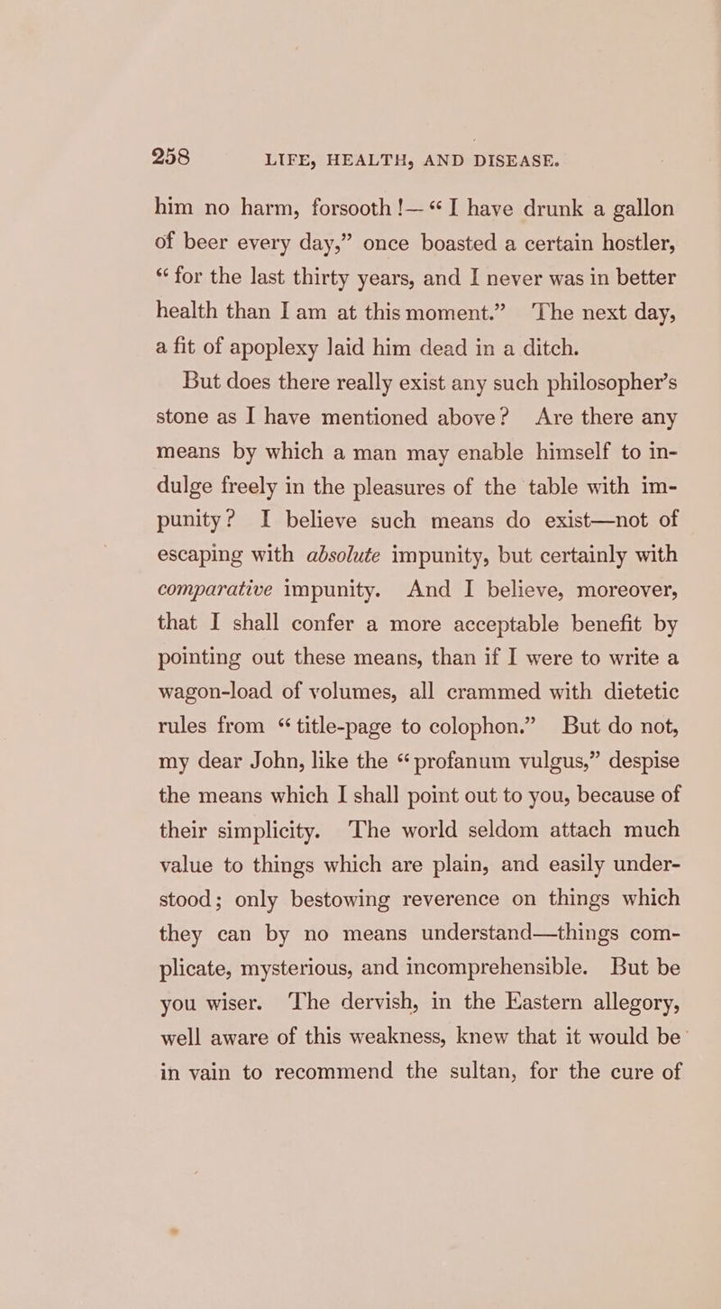 him no harm, forsooth !— I have drunk a gallon of beer every day,” once boasted a certain hostler, “for the last thirty years, and I never was in better health than Iam at thismoment.” ‘The next day, a fit of apoplexy laid him dead in a ditch. But does there really exist any such philosopher’s stone as I have mentioned above? Are there any means by which a man may enable himself to in- dulge freely in the pleasures of the table with im- punity? I believe such means do exist—not of escaping with absolute impunity, but certainly with comparative impunity. And I believe, moreover, that I shall confer a more acceptable benefit by pointing out these means, than if I were to write a wagon-load of volumes, all crammed with dietetic rules from “ title-page to colophon.” But do not, my dear John, like the “ profanum vulgus,” despise the means which I shall point out to you, because of their simplicity. The world seldom attach much value to things which are plain, and easily under- stood; only bestowing reverence on things which they can by no means understand—things com- plicate, mysterious, and incomprehensible. But be you wiser. The dervish, in the Kastern allegory, well aware of this weakness, knew that it would be’ in vain to recommend the sultan, for the cure of