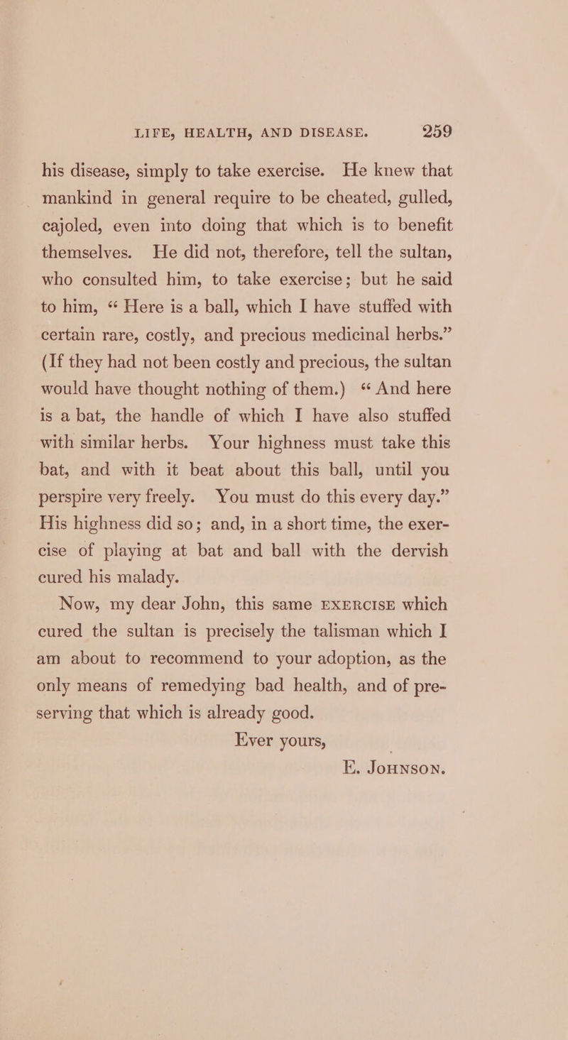 his disease, simply to take exercise. He knew that mankind in general require to be cheated, gulled, cajoled, even into doing that which is to benefit themselves. He did not, therefore, tell the sultan, who consulted him, to take exercise; but he said to him, “ Here is a ball, which I have stuffed with certain rare, costly, and precious medicinal herbs.” (If they had not been costly and precious, the sultan would have thought nothing of them.) ‘ And here is a bat, the handle of which I have also stuffed with similar herbs. Your highness must take this bat, and with it beat about this ball, until you perspire very freely. You must do this every day.” His highness did so; and, in a short time, the exer- cise of playing at bat and ball with the dervish cured his malady. Now, my dear John, this same EXERCISE which cured the sultan is precisely the talisman which I am about to recommend to your adoption, as the only means of remedying bad health, and of pre- serving that which is already good. Ever yours, KK. JoHNSON.