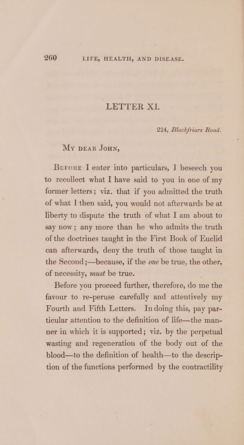 ‘LETTER XL. 224, Blackfriars Road. My pear Joun, Berore I enter into particulars, J beseech you to recollect what I have said to you in one of my former letters; viz. that if you admitted the truth of what I then said, you would not afterwards be at liberty to dispute the truth of what I am about to say now; any more than he who admits the truth of the doctrines taught in the First Book of Euclid can afterwards, deny the truth of those taught in the Second ;—because, if the one be true, the other, of necessity, must be true. Before you proceed further, therefore, do me the favour to re-peruse carefully and attentively my Fourth and Fifth Letters. In doing this, pay par- ticular attention to the definition of life—the man- ner in which it is supported; viz. by the perpetual wasting and regeneration of the body out of the. blood—to the definition of health—to the descrip- tion of the functions performed by the contractility