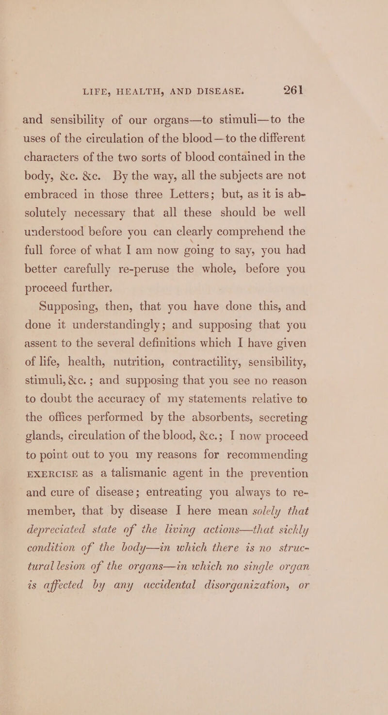 and sensibility of our organs—to stimuli—to the uses of the circulation of the blood—to the different characters of the two sorts of blood contained in the body, &amp;c. &amp;c. By the way, all the subjects are not embraced in those three Letters; but, as it is ab- solutely necessary that all these should be well understood before you can clearly comprehend the full force of what I am now going to say, you had better carefully re-peruse the whole, before you proceed further. Supposing, then, that you have done this, and done it understandingly; and supposing that you assent to the several definitions which I have given of life, health, nutrition, contractility, sensibility, stimuli, &amp;c. ; and supposing that you see no reason to doubt the accuracy of my statements relative to the offices performed by the absorbents, secreting glands, circulation of the blood, &amp;c.; I now proceed to point out to you my reasons for recommending EXERCISE as a talismanic agent in the prevention and cure of disease; entreating you always to re- member, that by disease I here mean solely that depreciated state of the living actions—that sickly condition of the body—in which there is no struc- tural lesion of the organs—in which no single organ is affected by any accidental disorganization, or