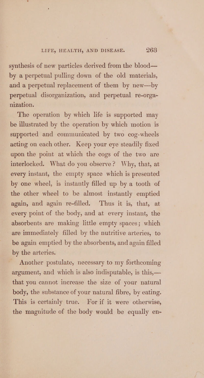synthesis of new particles derived from the blood— by a perpetual pulling down of the old materials, and a perpetual replacement of them by new—by perpetual disorganization, and perpetual re-orga- nization. The operation by which life is supported may be illustrated by the operation by which motion is supported and communicated by two cog-wheels acting on each other. Keep your eye steadily fixed upon the point at which the cogs of the two are interlocked. What do you observe? Why, that, at every instant, the empty space which is presented by one wheel, is instantly filled up by a tooth of the other wheel to be almost instantly emptied again, and again re-filled. Thus it is, that, at every point of the body, and at every instant, the absorbents are making little empty spaces; which are immediately filled by the nutritive arteries, to be again emptied by the absorbents, and again filled by the arteries. Another postulate, necessary to my forthcoming argument, and which is also indisputable, is this, — that you cannot increase the size of your natural body, the substance of your natural fibre, by eating. This is certainly true. For if it were otherwise, the magnitude of the body would be equally en-