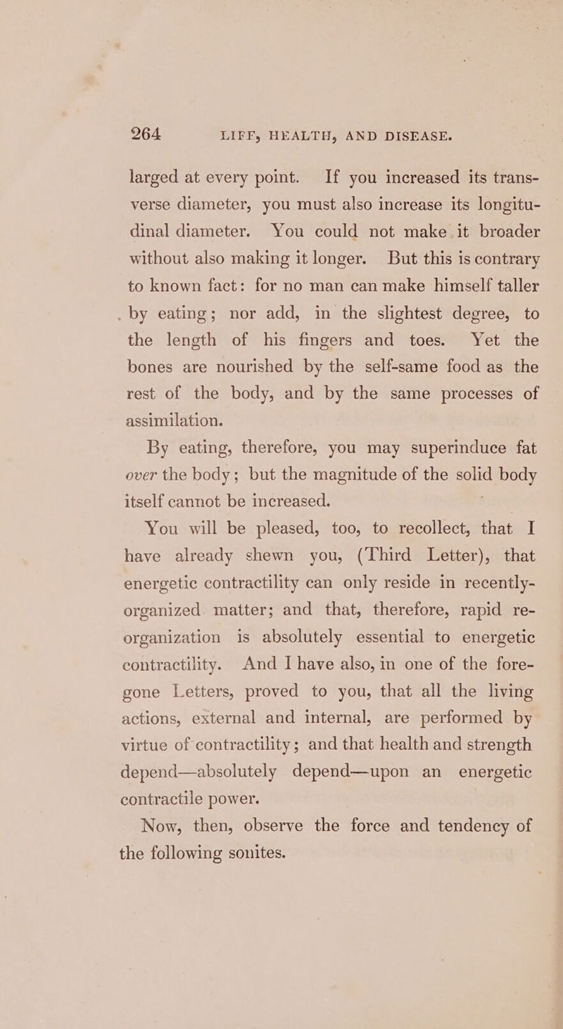 larged at every point. If you increased its trans- verse diameter, you must also increase its longitu- dinal diameter. You could not make it broader without also making it longer. But this is contrary to known fact: for no man can make himself taller . by eating; nor add, in the slightest degree, to the length of his fingers and toes. Yet the bones are nourished by the self-same food as the rest of the body, and by the same processes of assimilation. By eating, therefore, you may superinduce fat over the body; but the magnitude of the solid ey itself cannot be increased. You will be pleased, too, to recollect, that I have already shewn you, (Third Letter), that energetic contractility can only reside in recently- organized. matter; and that, therefore, rapid re- organization is absolutely essential to energetic contractility. And I have also, in one of the fore- gone Letters, proved to you, that all the living actions, external and internal, are performed by virtue of contractility; and that health and strength depend—absolutely depend—upon an_ energetic contractile power. Now, then, observe the force and tendency of the following sonites.