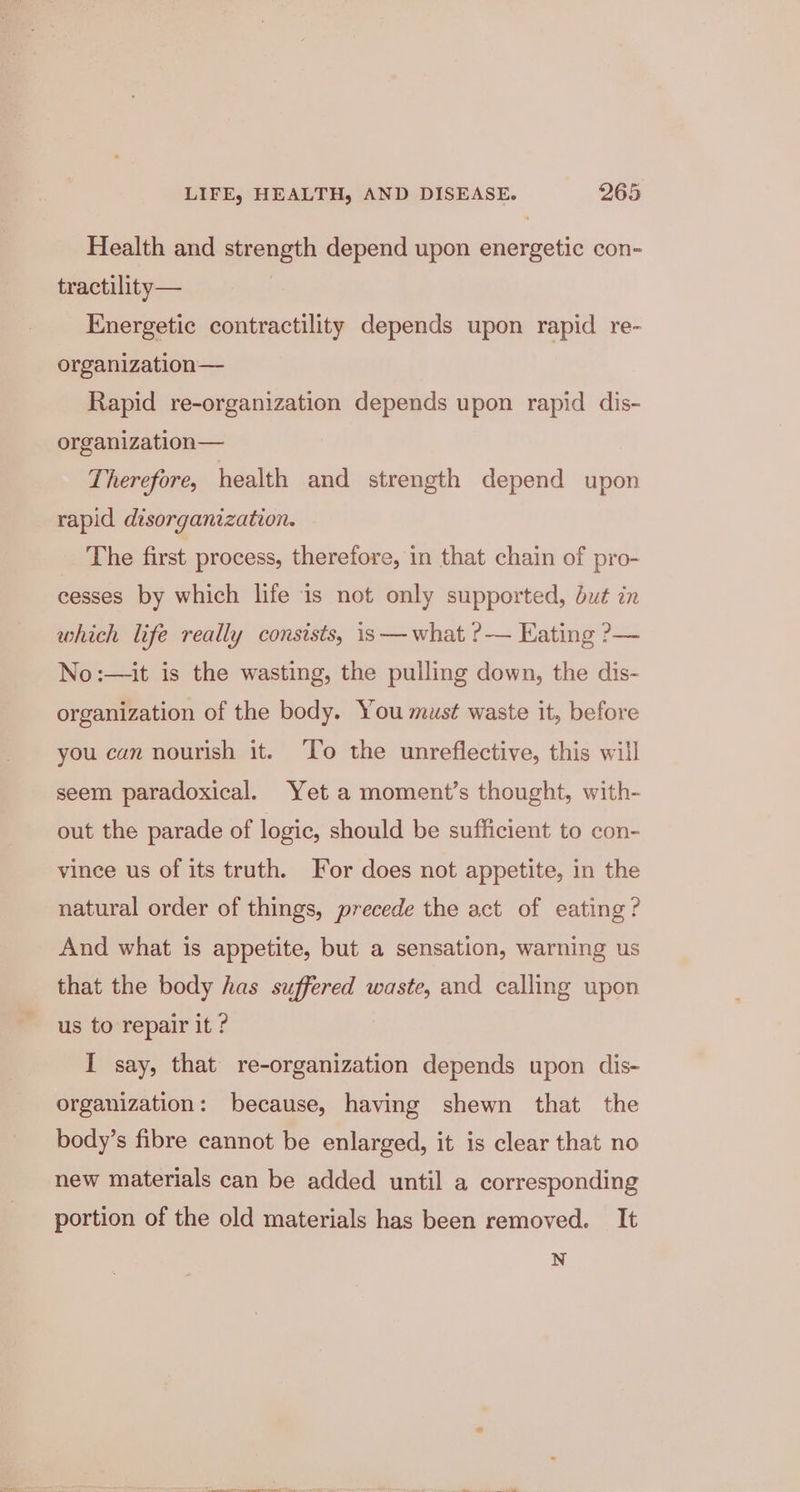 Health and strength depend upon energetic con- tractility— Energetic contractility depends upon rapid re- organization— Rapid re-organization depends upon rapid dis- organization— Therefore, health and strength depend upon rapid disorganization. The first process, therefore, in that chain of pro- cesses by which life is not only supported, but in which life really consists, is— what ?— Eating ?— No:—it is the wasting, the pulling down, the dis- organization of the body. You must waste it, before you can nourish it. ‘lo the unreflective, this will seem paradoxical. Yet a moment’s thought, with- out the parade of logic, should be sufficient to con- vince us of its truth. For does not appetite, in the natural order of things, precede the act of eating? And what is appetite, but a sensation, warning us that the body has suffered waste, and calling upon us to repair it ? I say, that re-organization depends upon dis~ organization: because, having shewn that the body’s fibre cannot be enlarged, it is clear that no new materials can be added until a corresponding portion of the old materials has been removed. It N