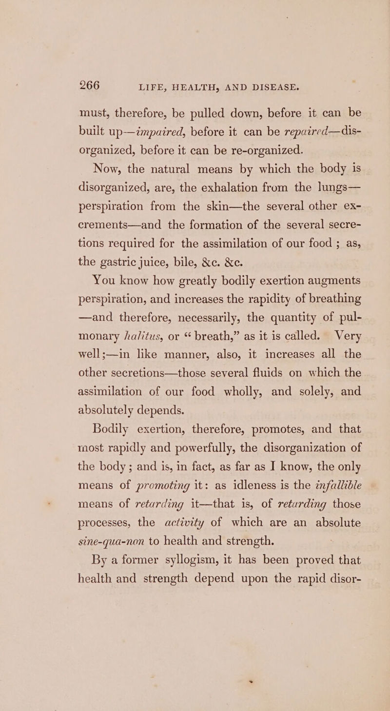 must, therefore, be pulled down, before it can be built up—cmpaired, before it can be repaired—dis- organized, before it can be re-organized. Now, the natural means by which the body is disorganized, are, the exhalation from the lungs— perspiration from the skin—the several other ex- crements—and the formation of the several secre- tions required for the assimilation of our food ; as, the gastric juice, bile, &amp;c. &amp;c. You know how greatly bodily exertion augments perspiration, and increases the rapidity of breathing —and therefore, necessarily, the quantity of pul- monary /a/itus, or “ breath,” as it is called. Very well;—in like manner, also, it increases all the other secretions—those several fluids on which the assimilation of our food wholly, and solely, and absolutely depends. Bodily exertion, therefore, promotes, and that raost rapidly and powerfully, the disorganization of the body ; and is, in fact, as far as I know, the only means of promoting it: as idleness is the infallible means of retarding it—that is, of retarding those processes, the activity of which are an absolute sine-qua-non to health and strength. By a former syllogism, it has been proved that health and strength depend upon the rapid disor-
