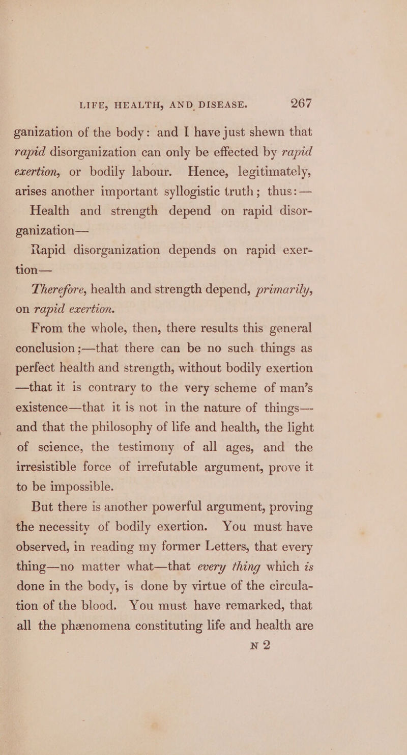 ganization of the body: and I have just shewn that rapid disorganization can only be effected by rapid exertion, or bodily labour. Hence, legitimately, arises another important syllogistic truth; thus: — Health and strength depend on rapid disor- ganization— Rapid disorganization depends on rapid exer- tion— Therefore, health and strength depend, primarily, on rapid exertion. From the whole, then, there results this general conclusion ;—that there can be no such things as perfect health and strength, without bodily exertion —that it is contrary to the very scheme of man’s existence—that it is not in the nature of things—- and that the philosophy of life and health, the light of science, the testimony of all ages, and the irresistible force of irrefutable argument, prove it to be impossible. But there is another powerful argument, proving the necessity of bodily exertion. You must have observed, in reading my former Letters, that every thing—no matter what—that every thing which ts done in the body, is done by virtue of the circula- tion of the blood. You must have remarked, that all the phenomena constituting life and health are N 2