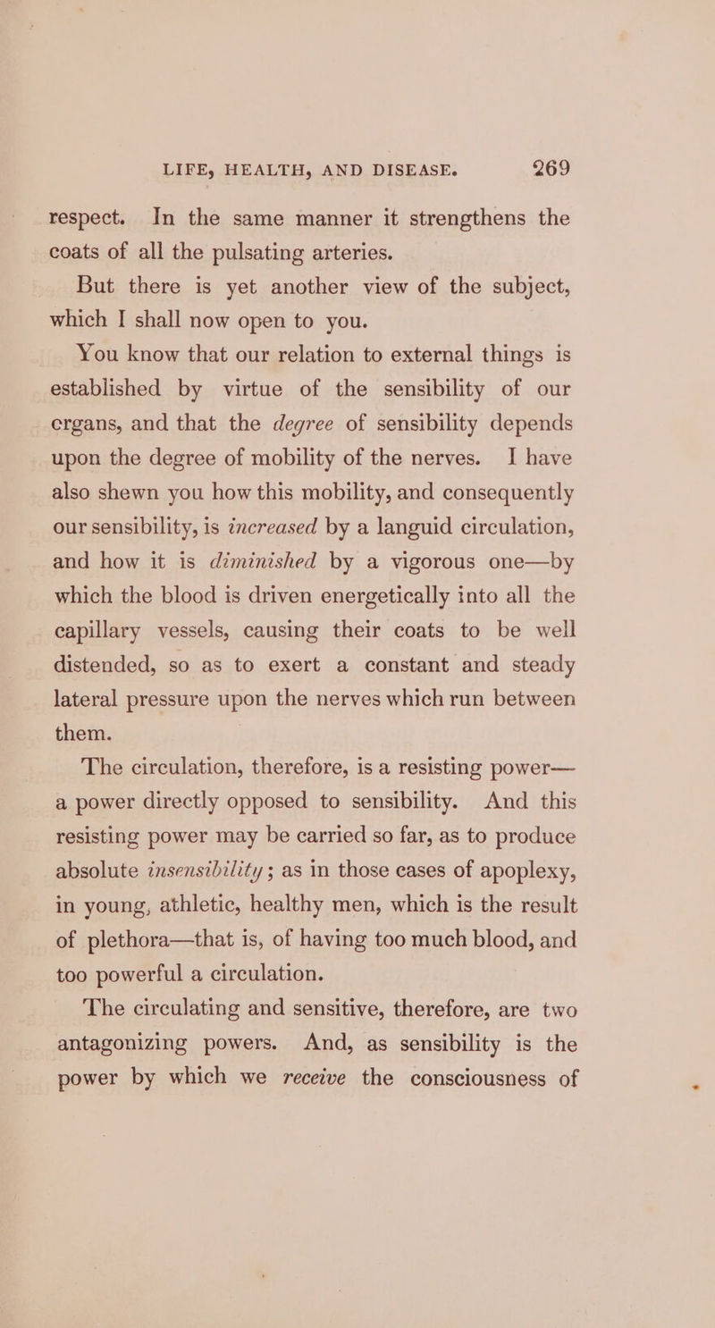 respect. In the same manner it strengthens the coats of all the pulsating arteries. But there is yet another view of the subject, which I shall now open to you. You know that our relation to external things is established by virtue of the sensibility of our ergans, and that the degree of sensibility depends upon the degree of mobility of the nerves. I have also shewn you how this mobility, and consequently our sensibility, is increased by a languid circulation, and how it is diminished by a vigorous one—by which the blood is driven energetically into all the capillary vessels, causing their coats to be well distended, so as to exert a constant and steady lateral pressure upon the nerves which run between them. The circulation, therefore, is a resisting power— a power directly opposed to sensibility. And this resisting power may be carried so far, as to produce absolute insensibility ; as in those cases of apoplexy, in young, athletic, healthy men, which is the result of plethora—that is, of having too much blood, and too powerful a circulation. The circulating and sensitive, therefore, are two antagonizing powers. And, as sensibility is the power by which we receive the consciousness of