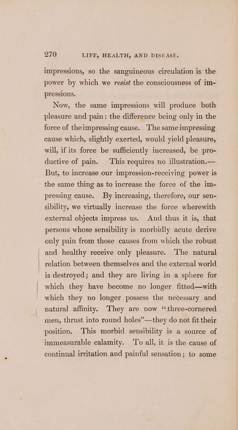 impressions, so the sanguineous circulation is the power by which we resist the consciousness of im- pressions. Now, the same impressions will produce both pleasure and pain: the difference being only in the force of theimpressing cause. The same impressing cause which, slightly exerted, would yield pleasure, will, if its force be sufficiently increased, be pro- ductive of pain. This requires no illustration.— But, to increase our impression-receiving power is the same thing as to increase the force of the im- pressing cause. By increasing, therefore, our sen- sibility, we virtually increase the force wherewith external objects impress us. And thus it is, that persons whose sensibility is morbidly acute derive only pain from those causes from which the robust and healthy receive only pleasure. The natural _ relation between themselves and the external world is destroyed; and they are living in a sphere for which they have become no longer fitted—with which they no longer possess the necessary and natural affinity. They are now ‘“three-cornered men, thrust into round holes”—they do not fit their position. ‘This morbid sensibility is a source of immeasurable calamity. ‘To all, it is the cause of continual irritation and painful sensation; to some