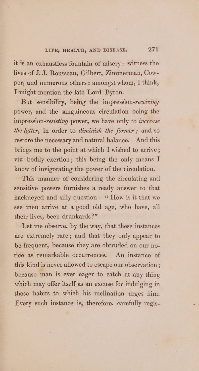 it 1s an exhaustless fountain of misery: witness the lives of J. J. Rousseau, Gilbert, Zimmerman, Cow- per, and numerous others ; amongst whom, I think, I might mention the late Lord Byron. But sensibility, betmg the impression-receiving power, and the sanguineous circulation being the impression-resisting power, we have only to increase the latter, in order to diminish the former ; and so restore the necessary and natural balance. And this brings me to the point at which I wished to arrive ; viz. bodily exertion; this being the only means I know of invigorating the power of the circulation. This manner of considering the circulating and sensitive powers furnishes a ready answer to that hackneyed and silly question: ‘ How is it that we see men arrive at a good old age, who have, all their lives, been drunkards?” Let me observe, by the way, that these instances are extremely rare; and that they only appear to be frequent, because they are obtruded on our no- tice as remarkable occurrences. An instance of this kind is never allowed to escape our observation ; because man is ever eager to catch at any thing which may offer itself as an excuse for indulging in those habits to which his inclination urges him. Every such instance is, therefore, carefully regis-