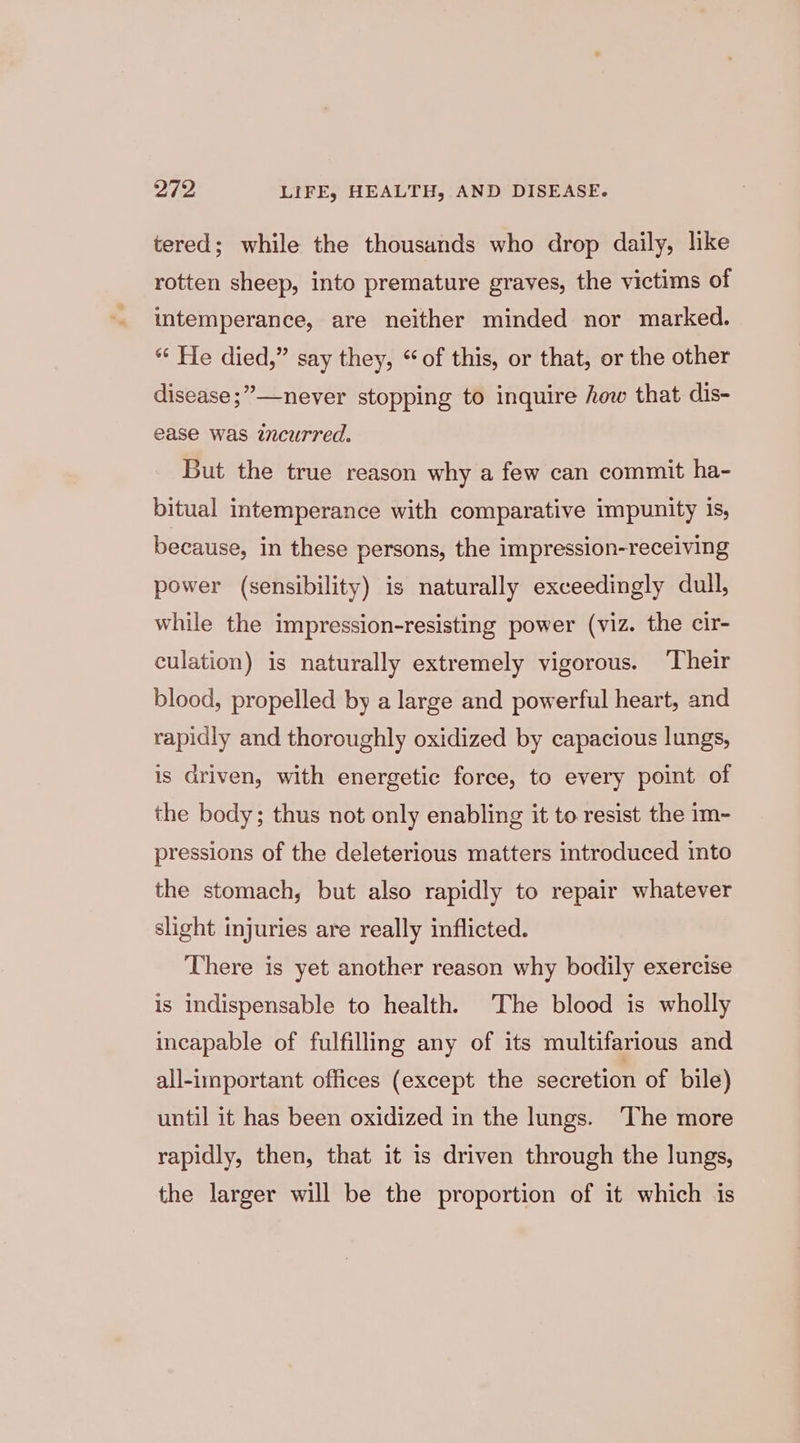 tered; while the thousands who drop daily, like rotten sheep, into premature graves, the victims of intemperance, are neither minded nor marked. “ He died,” say they, “of this, or that, or the other disease ;”—never stopping to inquire how that dis- ease was zncurred. But the true reason why a few can commit ha- bitual intemperance with comparative impunity is, because, in these persons, the impression-receiving power (sensibility) is naturally exceedingly dull, while the impression-resisting power (viz. the cir- culation) is naturally extremely vigorous. ‘Their blood, propelled by a large and powerful heart, and rapidly and thoroughly oxidized by capacious lungs, is driven, with energetic force, to every point of the body; thus not only enabling it to resist the im- pressions of the deleterious matters introduced into the stomach, but also rapidly to repair whatever slight injuries are really inflicted. There is yet another reason why bodily exercise is indispensable to health. The blood is wholly incapable of fulfilling any of its multifarious and all-important offices (except the secretion of bile) until it has been oxidized in the lungs. The more rapidly, then, that it is driven through the lungs, the larger will be the proportion of it which is