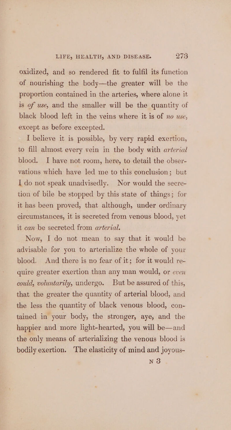 oxidized, and so rendered fit to fulfil its function of nourishing the body—the greater will be the proportion contained in the arteries, where alone it is of use, and the smaller will be the quantity of black blood left in the veins where it is of no use, except as before excepted. I believe it is possible, by very rapid exertion, to fill almost every vein in the body with arterial blood. I have not room, here, to detail the obser- vations which have led me to this conclusion; but I do not speak unadvisedly. Nor would the secre- tion of bile be stopped by this state of things; for it has been proved, that although, under ordinary circumstances, it is secreted from venous blood, yet it can-be secreted from arterial. Now, I do not mean to say that it would be advisable for you to arterialize the whole of your blood. And there is no fear of it; for it would re- quire greater exertion than any man would, or even could, voluntarily, undergo. But be assured of this, that the greater the quantity of arterial blood, and the less the quantity of black venous blood, con- tained in your body, the stronger, aye, and the happier and more light-hearted, you will be—and the only means of arterializing the venous blood is bodily exertion. ‘The elasticity of mind and joyous- N3