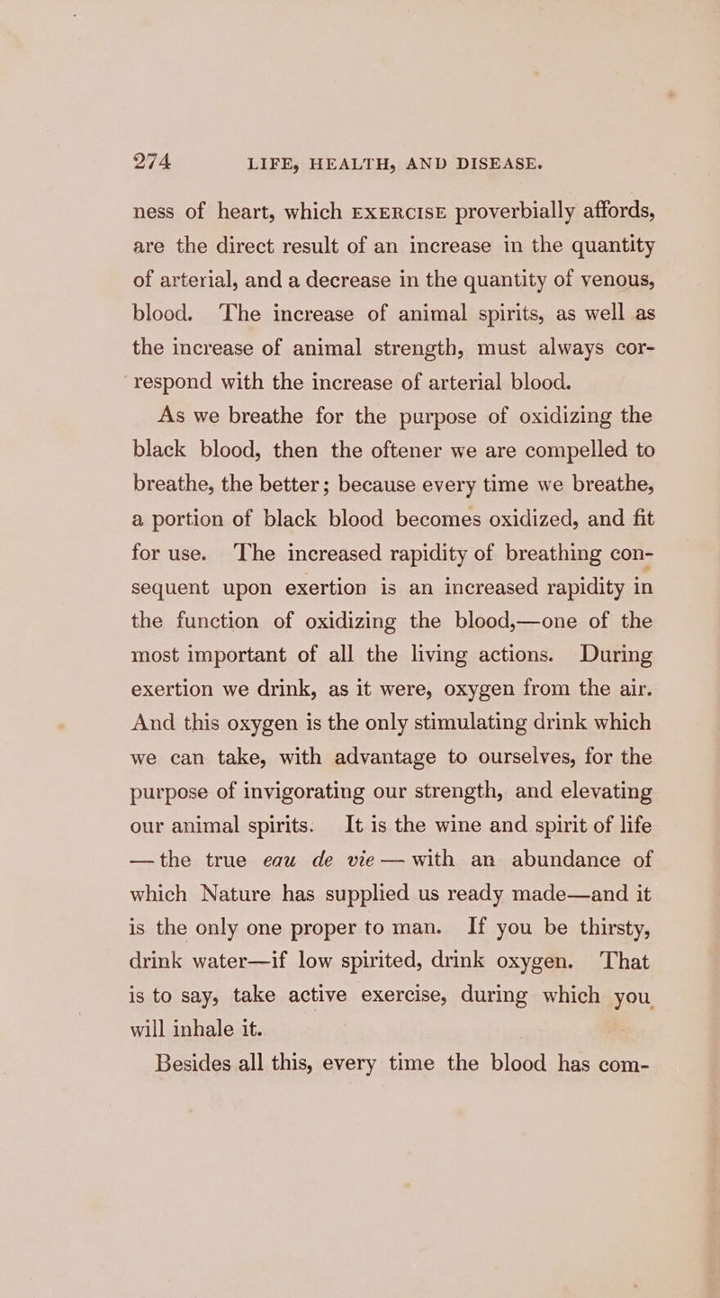 ness of heart, which EXERCISE proverbially affords, are the direct result of an increase in the quantity of arterial, and a decrease in the quantity of venous, blood. The increase of animal spirits, as well as the increase of animal strength, must always cor- ‘respond with the increase of arterial blood. As we breathe for the purpose of oxidizing the black blood, then the oftener we are compelled to breathe, the better; because every time we breathe, a portion of black blood becomes oxidized, and fit for use. ‘The increased rapidity of breathing con- sequent upon exertion is an increased rapidity in the function of oxidizing the blood,—one of the most important of all the living actions. During exertion we drink, as it were, oxygen from the air. And this oxygen is the only stimulating drink which we can take, with advantage to ourselves, for the purpose of invigorating our strength, and elevating our animal spirits. It is the wine and spirit of life —the true eau de vie— with an abundance of which Nature has supplied us ready made—and it is the only one proper to man. If you be thirsty, drink water—if low spirited, drink oxygen. That is to say, take active exercise, during which you will inhale it. Besides all this, every time the blood has com-