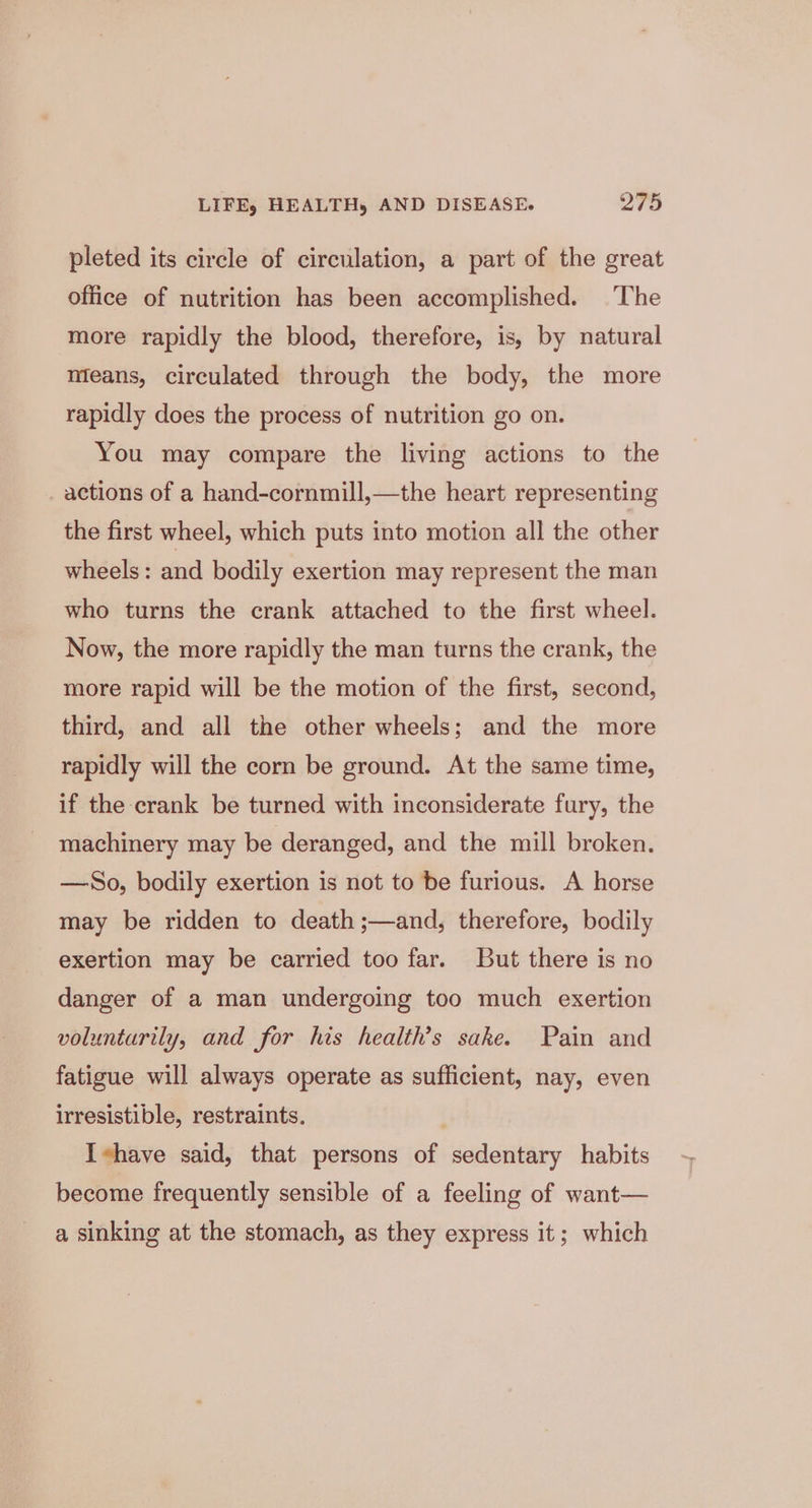 pleted its circle of circulation, a part of the great office of nutrition has been accomplished. ‘The more rapidly the blood, therefore, is, by natural means, circulated through the body, the more rapidly does the process of nutrition go on. You may compare the living actions to the actions of a hand-cornmill,—the heart representing the first wheel, which puts into motion all the other wheels: and bodily exertion may represent the man who turns the crank attached to the first wheel. Now, the more rapidly the man turns the crank, the more rapid will be the motion of the first, second, third, and all the other wheels; and the more rapidly will the corn be ground. At the same time, if the crank be turned with inconsiderate fury, the machinery may be deranged, and the mill broken. —So, bodily exertion is not to be furious. A horse may be ridden to death ;—and, therefore, bodily exertion may be carried too far. But there is no danger of a man undergoing too much exertion voluntarily, and for his health’s sake. Pain and fatigue will always operate as sufficient, nay, even irresistible, restraints. . Ihave said, that persons of sedentary habits become frequently sensible of a feeling of want— a sinking at the stomach, as they express it; which