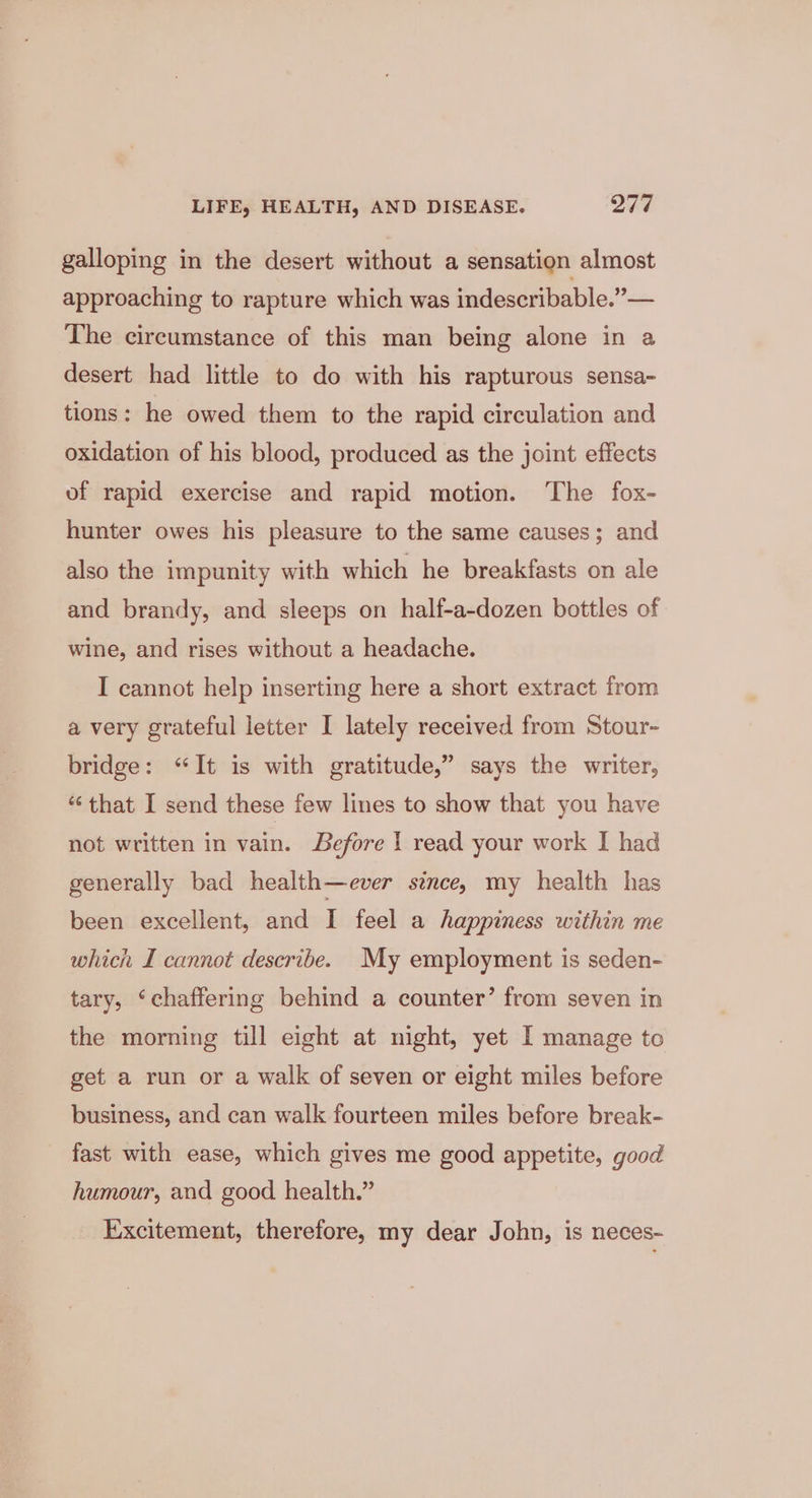 galloping in the desert without a sensation almost approaching to rapture which was indescribable.”— The circumstance of this man being alone in a desert had little to do with his rapturous sensa- tions: he owed them to the rapid circulation and oxidation of his blood, produced as the joint effects of rapid exercise and rapid motion. ‘The fox- hunter owes his pleasure to the same causes; and also the impunity with which he breakfasts on ale and brandy, and sleeps on half-a-dozen bottles of wine, and rises without a headache. I cannot help inserting here a short extract from a very grateful letter I lately received from Stour- bridge: “It is with gratitude,” says the writer, “‘ that I send these few lines to show that you have not written in vain. Before I read your work I had generally bad health—ever since, my health has been excellent, and I feel a happiness within me which I cannot describe. My employment is seden- tary, ‘chaffering behind a counter’ from seven in the morning till eight at night, yet I manage to get a run or a walk of seven or eight miles before business, and can walk fourteen miles before break- fast with ease, which gives me good appetite, good humour, and good health.” Excitement, therefore, my dear John, is neces-