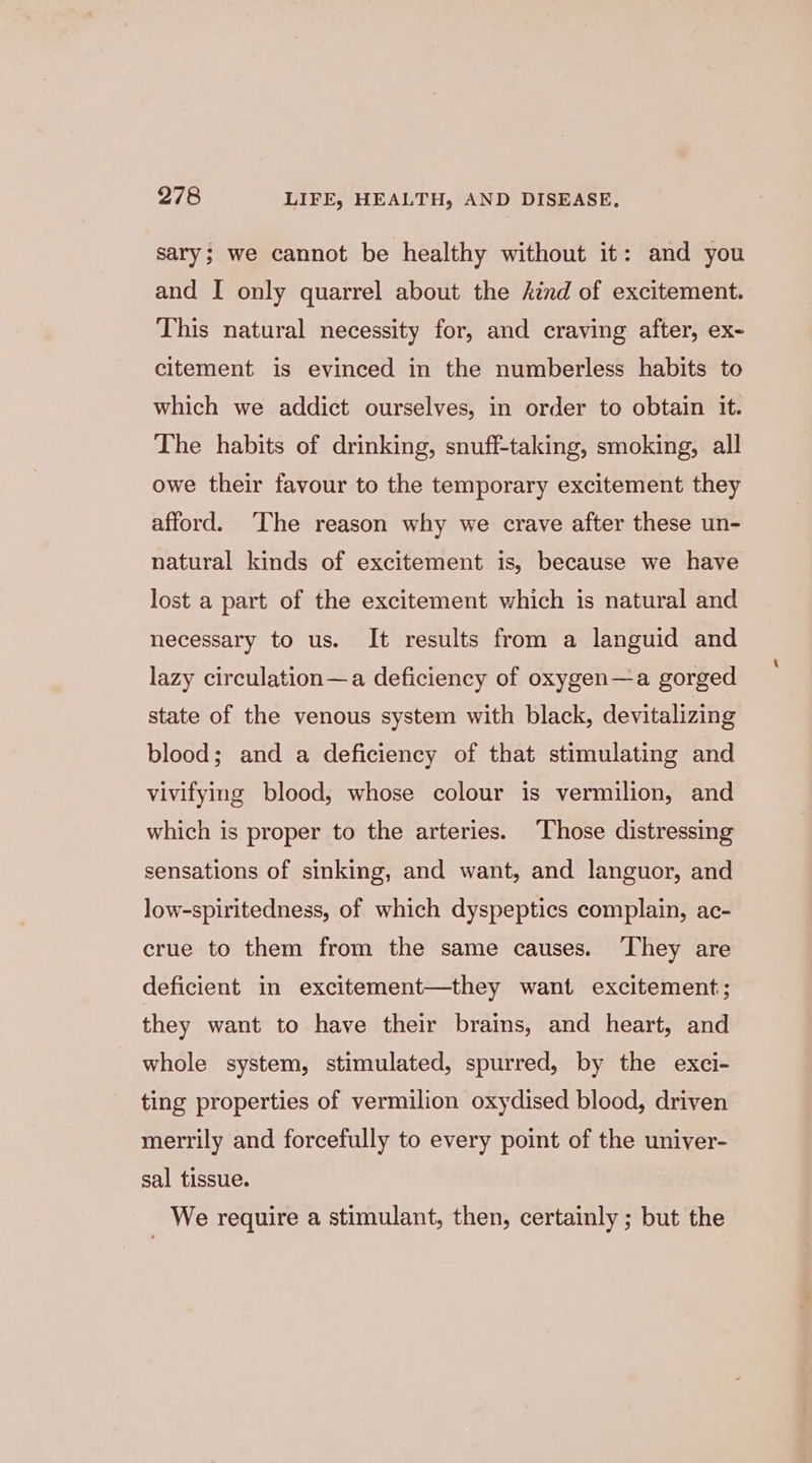 sary; we cannot be healthy without it: and you and I only quarrel about the ind of excitement. This natural necessity for, and craving after, ex- citement is evinced in the numberless habits to which we addict ourselves, in order to obtain it. The habits of drinking, snuff-taking, smoking, all owe their favour to the temporary excitement they afford. ‘The reason why we crave after these un- natural kinds of excitement is, because we have lost a part of the excitement which is natural and necessary to us. It results from a languid and lazy circulation—a deficiency of oxygen—a gorged state of the venous system with black, devitalizing blood; and a deficiency of that stimulating and vivifying blood, whose colour is vermilion, and which is proper to the arteries. Those distressing sensations of sinking, and want, and languor, and low-spiritedness, of which dyspeptics complain, ac- crue to them from the same causes. ‘They are deficient in excitement—they want excitement; they want to have their brains, and heart, and whole system, stimulated, spurred, by the exci- ting properties of vermilion oxydised blood, driven merrily and forcefully to every point of the univer- sal tissue. We require a stimulant, then, certainly ; but the