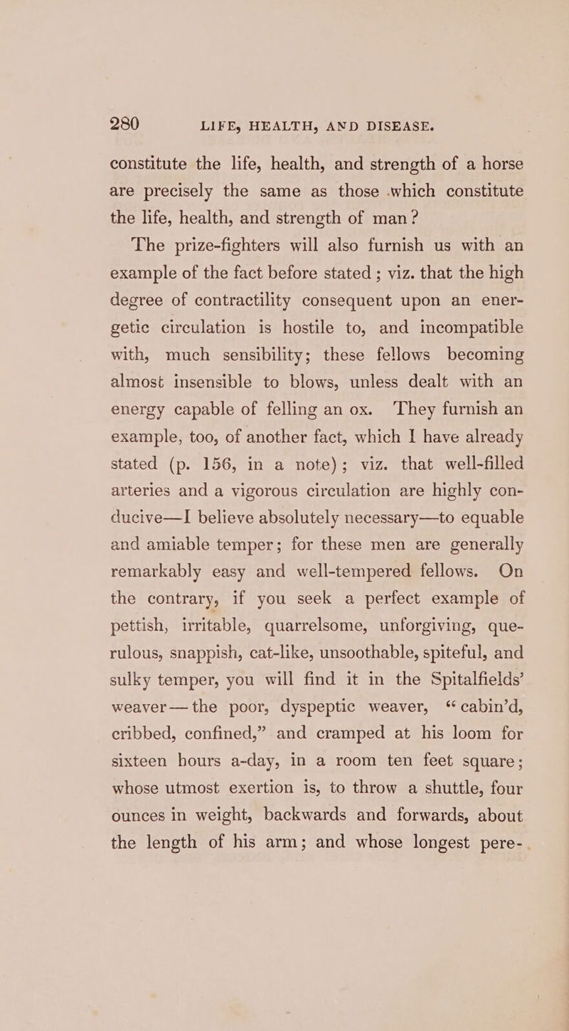 constitute the life, health, and strength of a horse are precisely the same as those .which constitute the life, health, and strength of man ? The prize-fighters will also furnish us with an example of the fact before stated ; viz. that the high degree of contractility consequent upon an ener- getic circulation is hostile to, and incompatible with, much sensibility; these fellows becoming almost insensible to blows, unless dealt with an energy capable of felling an ox. ‘They furnish an example, too, of another fact, which I have already stated (p. 156, in a note); viz. that well-filled arteries and a vigorous circulation are highly con- ducive—I believe absolutely necessary—to equable and amiable temper; for these men are generally remarkably easy and well-tempered fellows. On the contrary, if you seek a perfect example of pettish, irritable, quarrelsome, unforgiving, que- rulous, snappish, cat-like, unsoothable, spiteful, and sulky temper, you will find it in the Spitalfields’ weaver— the poor, dyspeptic weaver, ‘ cabin’d, cribbed, confined,” and cramped at his loom for sixteen hours a-day, in a room ten feet square; whose utmost exertion is, to throw a shuttle, four ounces in weight, backwards and forwards, about the length of his arm; and whose longest pere-.