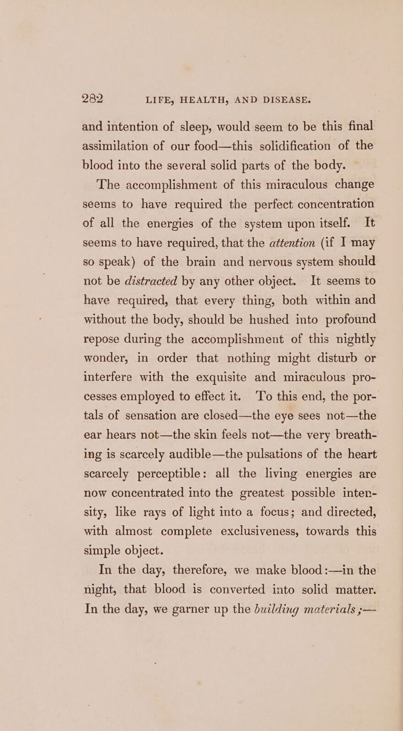 and intention of sleep, would seem to be this final assimilation of our food—this solidification of the blood into the several solid parts of the body. — The accomplishment of this miraculous change seems to have required the perfect concentration of all the energies of the system upon itself. It seems to have required, that the attention (if I may so speak) of the brain and nervous system should not be distracted by any other object. It seems to have required, that every thing, both within and without the body, should be hushed into profound repose during the accomplishment of this nightly wonder, in order that nothing might disturb or interfere with the exquisite and miraculous pro- cesses employed to effect it. ‘To this end, the por- tals of sensation are closed—the eye sees not—the ear hears not—the skin feels not—the very breath- ing 1s scarcely audible—the pulsations of the heart scarcely perceptible: all the living energies are now concentrated into the greatest possible inten- sity, like rays of light into a focus; and directed, with almost complete exclusiveness, towards this simple object. In the day, therefore, we make blood :—in the night, that blood is converted into solid matter. In the day, we garner up the building materials ;—