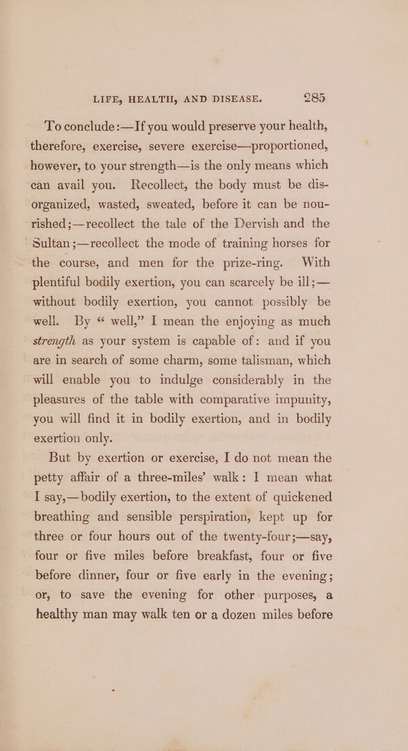 To conclude:—If you would preserve your health, therefore, exercise, severe exercise—proportioned, however, to your strength—is the only means which ean avail you. Recollect, the body must be dis- organized, wasted, sweated, before it can be nou- rished ;—recollect the tale of the Dervish and the Sultan ;—recollect the mode of training horses for the course, and men for the prize-ring. With plentiful bodily exertion, you can scarcely be ill; — without bodily exertion, you cannot possibly be well. By “ well,” I mean the enjoying as much strength as your system is capable of: and if you are in search of some charm, some talisman, which will enable you to indulge considerably in the pleasures of the table with comparative impunity, you will find it in bodily exertion, and in bodily exertion only. But by exertion or exercise, I do not mean the petty affair of a three-miles’ walk: I mean what I say,—bodily exertion, to the extent of quickened breathing and sensible perspiration, kept up for three or four hours out of the twenty-four ;—say, four or five miles before breakfast, four or five before dinner, four or five early in the evening; or, to save the evening for other purposes, a healthy man may walk ten or a dozen miles before