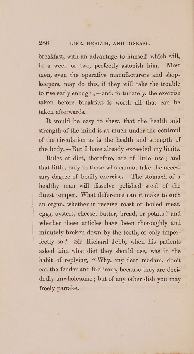 breakfast, with an advantage to himself which will, in a week or two, perfectly astonish him. Most men, even the operative manufacturers and shop- keepers, may do this, if they will take the trouble to rise early enough ;—and, fortunately, the exercise taken before breakfast is worth all that can be taken afterwards. It would be easy to shew, that the health and strength of the mind is as much under the controul of the circulation as is the health and strength of the body. —But I have already exceeded my limits. Rules of diet, therefore, are of little use; and that little, only to those who cannot take the neces- sary degree of bodily exercise. ‘The stomach of a healthy man will dissolve polished steel of the finest temper. What difference can it make to such an organ, whether it receive roast or boiled meat, eggs, oysters, cheese, butter, bread, or potato ? and whether these articles have been thoroughly and minutely broken down by the teeth, or only imper- fectly so? Sir Richard Jebb, when his patients asked him what diet they should use, was in the habit of replying, “ Why, my dear madam, don’t eat the fender and fire-irons, because they are deci- dedly unwholesome ; but of any other dish you may freely partake.