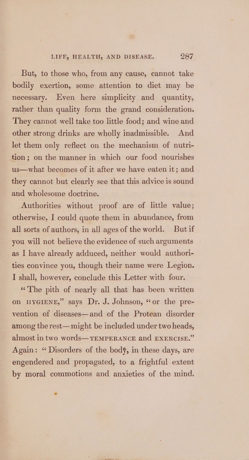 But, to those who, from any cause, cannot take bodily exertion, some attention to diet may be necessary. Even here simplicity and quantity, rather than quality form the grand consideration. They cannot well take too little food; and wine and other strong drinks are wholly inadmissible. And let them only reflect on the mechanism of nutri- tion; on the manner in which our food nourishes us—what becomes of it after we have eaten it; and they cannot but clearly see that this advice is sound and wholesome doctrine. Authorities without proof are of little value; otherwise, I could quote them in abundance, from all sorts of authors, in all ages of the world. But if you will not believe the evidence of such arguments as I have already adduced, neither would authori- ties convince you, though their name were Legion. I shall, however, conclude this Letter with four. “The pith of nearly all that has been written On HYGIENE,” says Dr. J. Johnson, “or the pre- vention of diseases—and of the Protean disorder among the rest— might be included under two heads, almost in two words—TEMPERANCE and EXERCISE.” Again: ‘ Disorders of the bod, in these days, are engendered and propagated, to a frightful extent by moral commotions and anxieties of the mind.