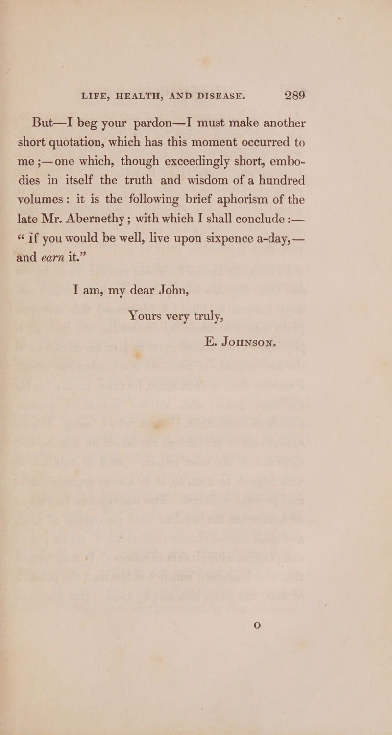 But—I beg your pardon—I must make another short quotation, which has this moment occurred to me ;—one which, though exceedingly short, embo- dies in itself the truth and wisdom of a hundred volumes: it is the following brief aphorism of the late Mr. Abernethy ; with which I shall conclude :— ‘if you would be well, live upon sixpence a-day,— and earn it.” I am, my dear John, Yours very truly, E. JoHNSON.
