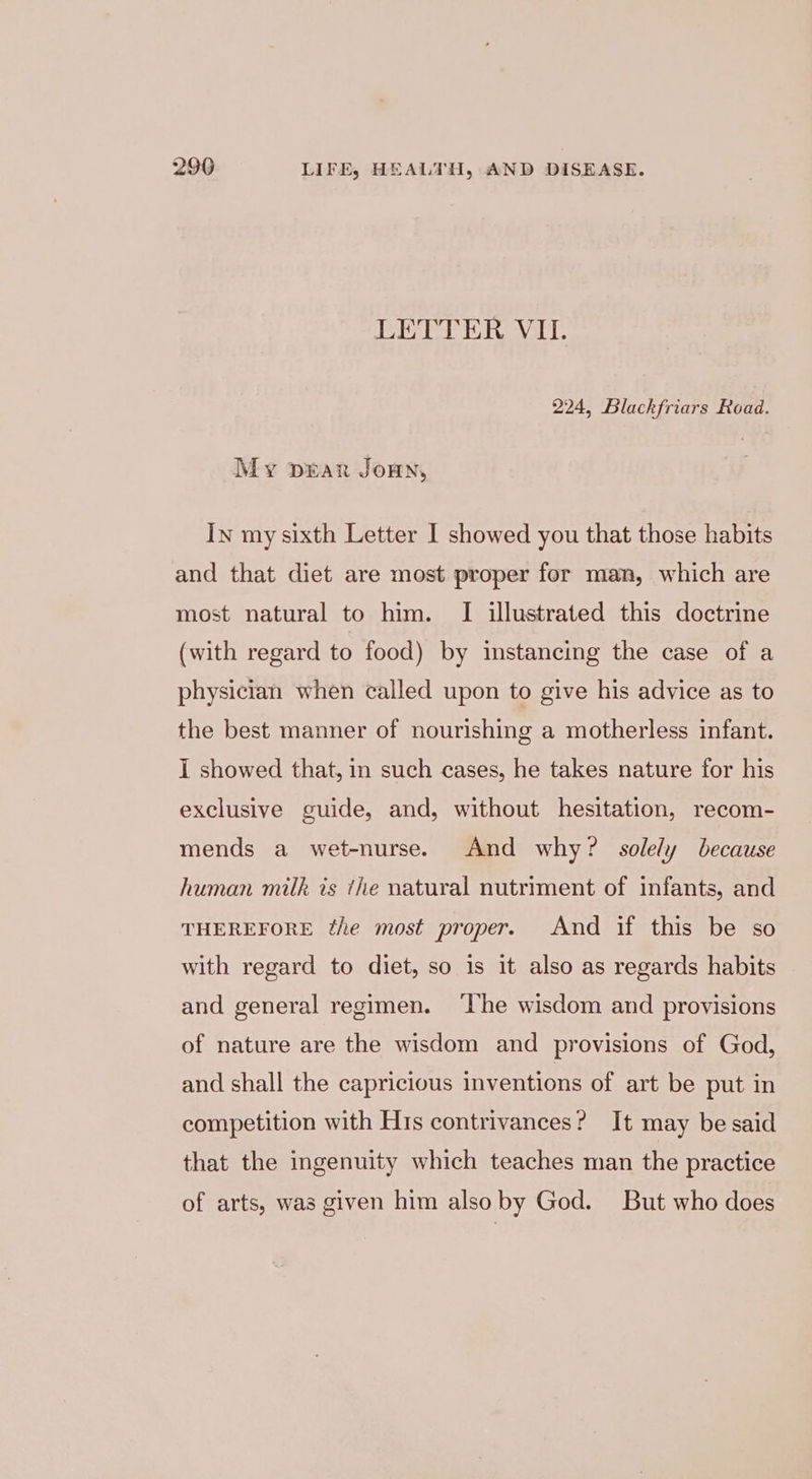 LETTER VII. 224, Blackfriars Road. My prar Jownn, In my sixth Letter I showed you that those habits and that diet are most proper for man, which are most natural to him. I illustrated this doctrine (with regard to food) by instancing the case of a physician when called upon to give his advice as to the best manner of nourishing a motherless infant. I showed that, in such cases, he takes nature for his exclusive guide, and, without hesitation, recom- mends a wet-nurse. And why? solely because human milk is the natural nutriment of infants, and THEREFORE the most proper. And if this be so with regard to diet, so is it also as regards habits and general regimen. ‘The wisdom and provisions of nature are the wisdom and provisions of God, and shall the capricious inventions of art be put in competition with His contrivances? It may be said that the ingenuity which teaches man the practice of arts, was given him also by God. But who does