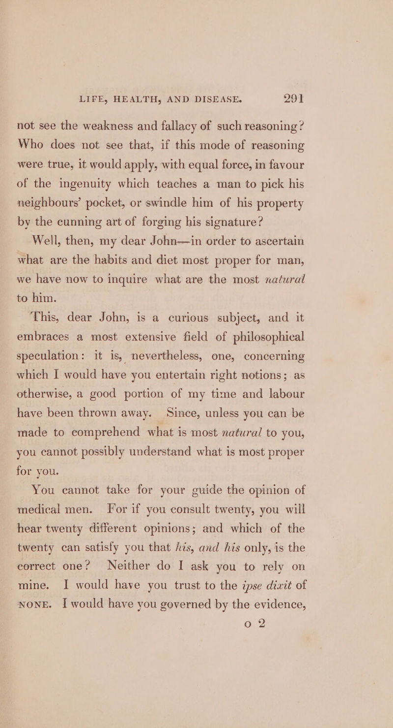 not see the weakness and fallacy of such reasoning ? Who does not see that, if this mode of reasoning were true, it would apply, with equal force, in favour of the ingenuity which teaches a man to pick his neighbours’ pocket, or swindle him of his property by the cunning art of forging his signature? Well, then, my dear John—in order to ascertain what are the habits and diet most proper for man, we have now to inquire what are the most natural to him. ‘This, dear John, is a curious subject, and it embraces a most extensive field of philosophical speculation: it is, nevertheless, one, concerning _ which I would have you entertain right notions; as otherwise, a good portion of my time and labour have been thrown away. Since, unless you can be made to comprehend what is most natural to you, you cannot possibly understand what is most proper for you. You cannot take for your guide the opinion of medical men. For if you consult twenty, you will hear twenty different opinions; and which of the twenty can satisfy you that fis, and his only, is the correct one? Neither do I ask you to rely on mine. I would have you trust to the ipse dizit of NONE. I would have you governed by the evidence, Oo 2