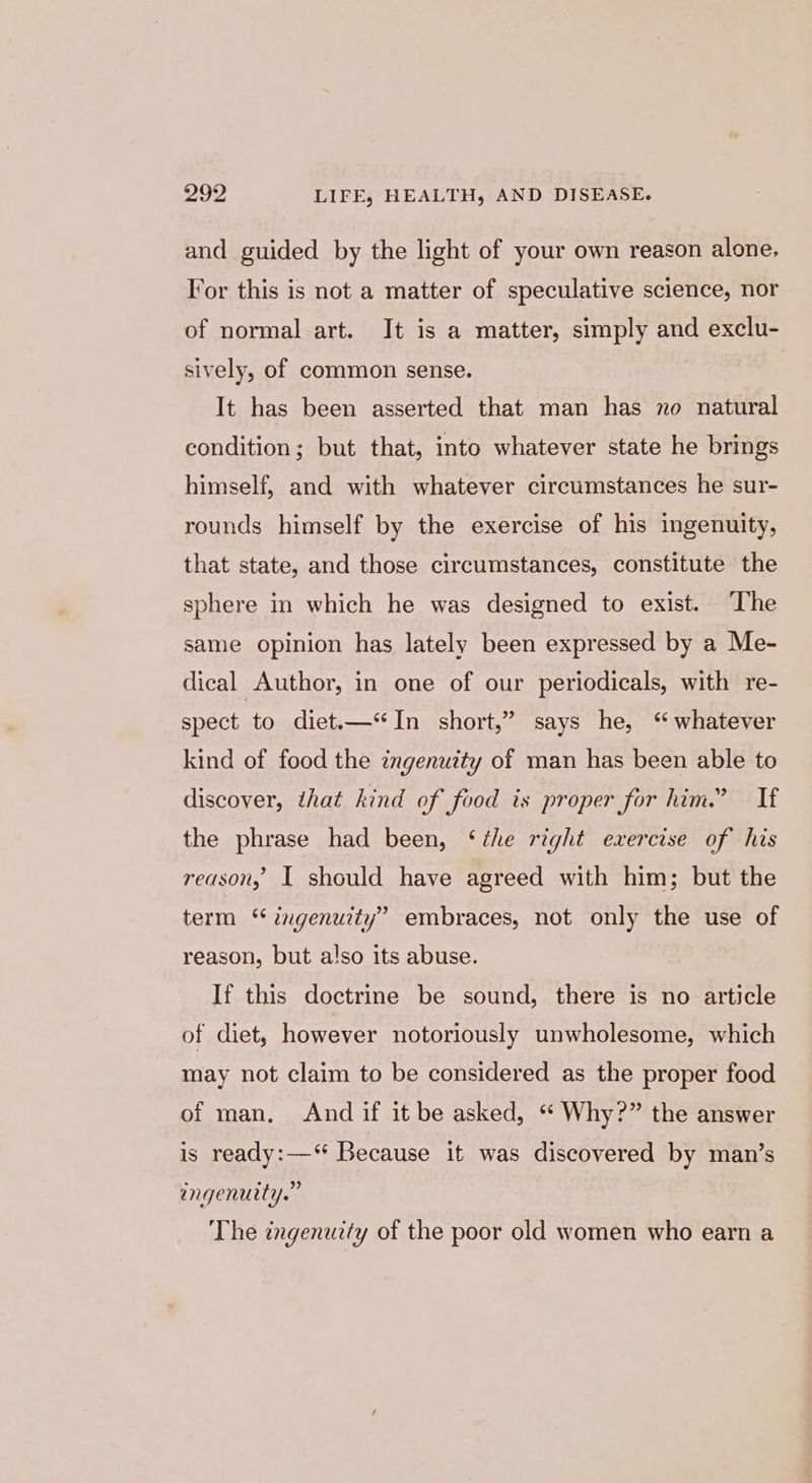 and guided by the light of your own reason alone. For this is not a matter of speculative science, nor of normal art. It is a matter, simply and exclu- sively, of common sense. It has been asserted that man has no natural condition; but that, into whatever state he brings himself, and with whatever circumstances he sur- rounds himself by the exercise of his ingenuity, that state, and those circumstances, constitute the sphere in which he was designed to exist. The same opinion has lately been expressed by a Me- dical Author, in one of our periodicals, with re- spect to diet.—‘In short,” says he, ‘ whatever kind of food the ingenuity of man has been able to discover, that hind of food is proper for him.” If the phrase had been, ‘the right exercise of his reason, I should have agreed with him; but the term ‘ ingenuity” embraces, not only the use of reason, but also its abuse. If this doctrine be sound, there is no article of diet, however notoriously unwholesome, which may not claim to be considered as the proper food of man, And if it be asked, “ Why?” the answer is ready:—“ Because it was discovered by man’s engenuity.” The ingenuity of the poor old women who earn a
