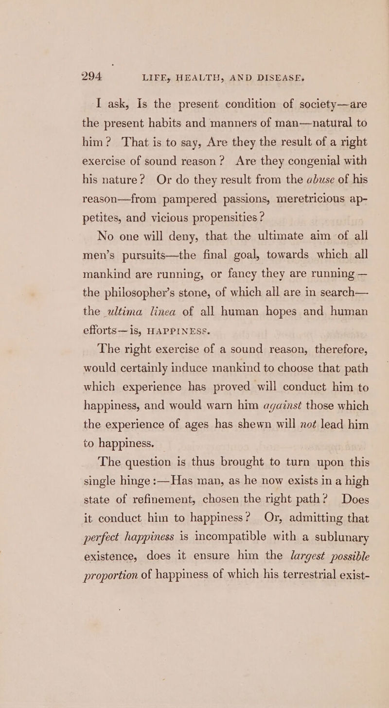 I ask, Is the present condition of society—are the present habits and manners of man—natural to him? That is to say, Are they the result of a right exercise of sound reason? Are they congenial with his nature? Or do they result from the abuse of his reason—from pampered passions, meretricious ap- petites, and vicious propensities ? No one will deny, that the ultimate aim of all men’s pursuits—the final goal, towards which all mankind are running, or fancy they are running — the philosopher’s stone, of which all are in search— the ultima linea of all human hopes and human efforts—is, HAPPINESS. The right exercise of a sound reason, therefore, would certainly induce mankind to choose that path which experience has proved will conduct him to happiness, and would warn him against those which the experience of ages has shewn will not lead him to happiness. The question is thus brought to turn upon this single hinge :—Has man, as he now exists in a high state of refinement, chosen the right path? Does it conduct him to happiness? Or, admitting that perfect happiness is incompatible with a sublunary existence, does it ensure him the largest possible proportion of happiness of which his terrestrial exist-
