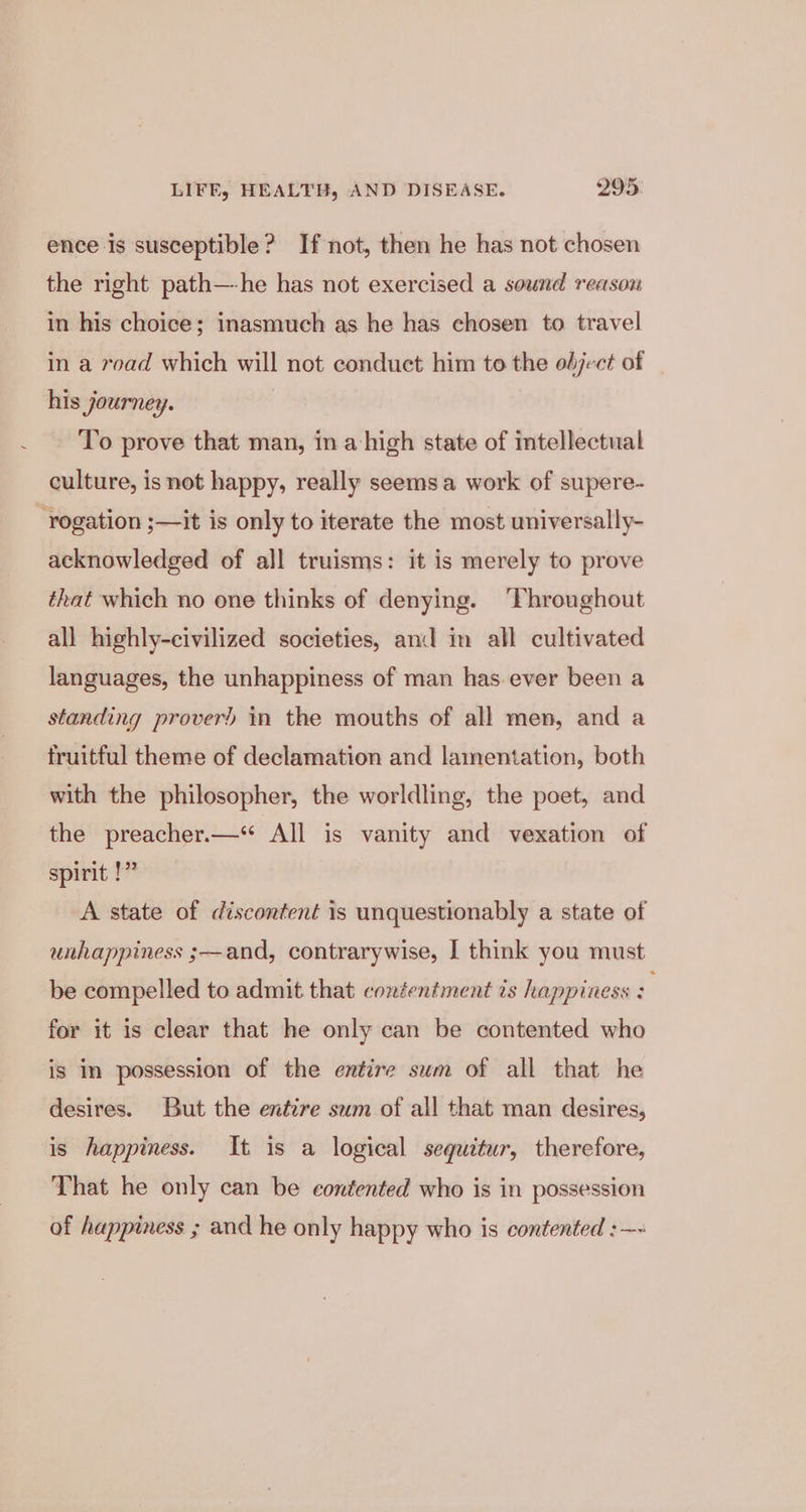 ence is susceptible? If not, then he has not chosen the right path—he has not exercised a sound reason in his choice; inasmuch as he has chosen to travel in a road which will not conduct him to the object of his journey. To prove that man, in a high state of intellectual culture, is not happy, really seems a work of supere- -rogation ;—it is only to iterate the most universally- acknowledged of all truisms: it is merely to prove that which no one thinks of denying. ‘Throughout all highly-civilized societies, and im all cultivated languages, the unhappiness of man has.ever been a standing prover) in the mouths of all men, and a truitful theme of declamation and lamentation, both with the philosopher, the worldling, the poet, and the preacher.—“ All is vanity and vexation of spirit !” A state of discontent is unquestionably a state of unhappiness ;—and, contrarywise, I think you must be compelled to admit that contentment ts happiness : for it is clear that he only can be contented who is In possession of the entire sum of all that he desires. But the entire sum of all that man desires, is happiness. It is a logical sequitur, therefore, That he only can be contented who is in possession of happiness ; and he only happy who is contented :—~