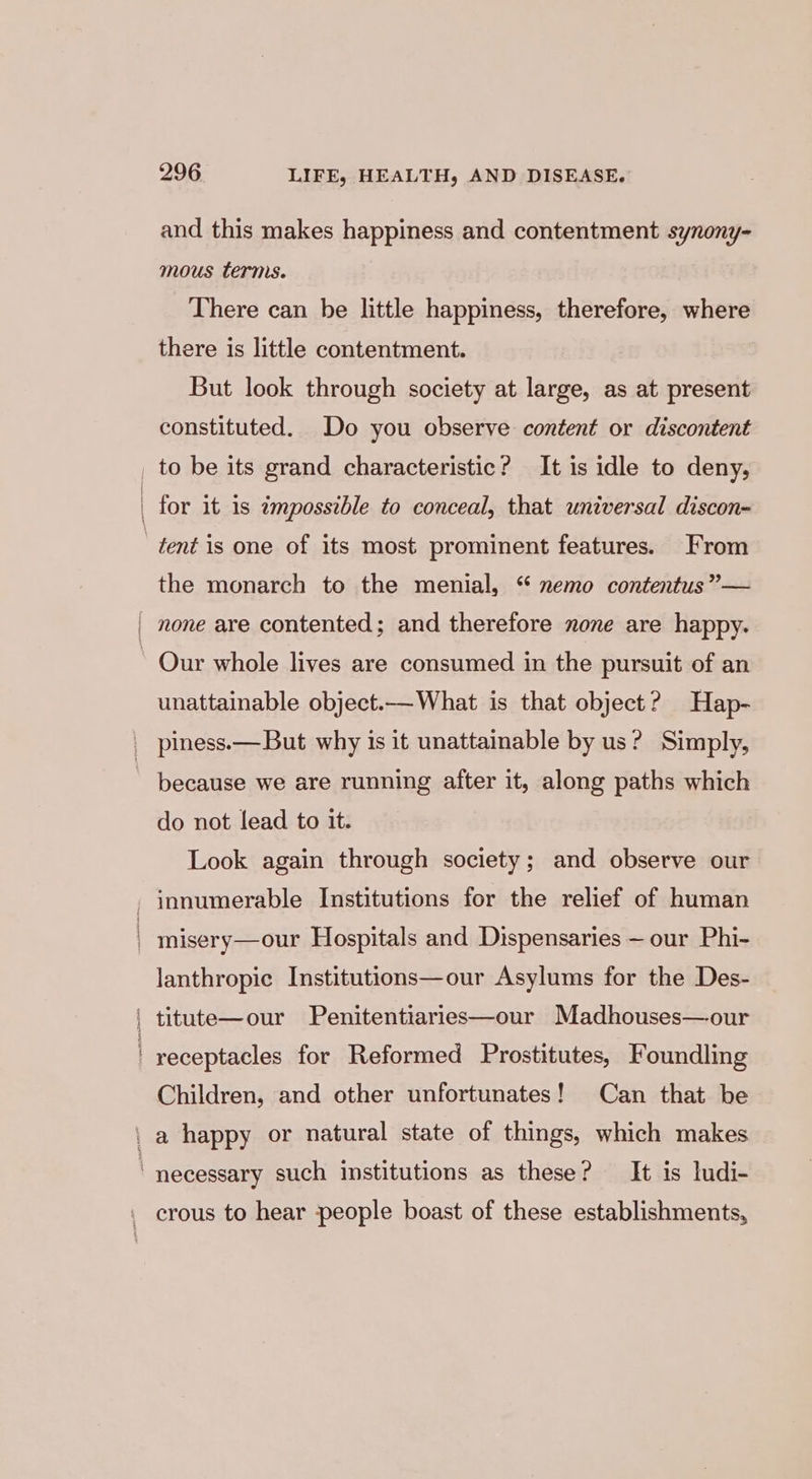 and this makes happiness and contentment synony- mous terms. There can be little happiness, therefore, where there is little contentment. But look through society at large, as at present constituted. Do you observe content or discontent to be its grand characteristic? It is idle to deny, for it 1s impossible to conceal, that universal discon- the monarch to the menial, “ nemo contentus”— unattainable object.— What is that object? Hap- do not lead to it. Look again through society; and observe our innumerable Institutions for the relief of human misery—our Hospitals and Dispensaries ~ our Phi- lanthropic Institutions—our Asylums for the Des- Children, and other unfortunates! Can that be