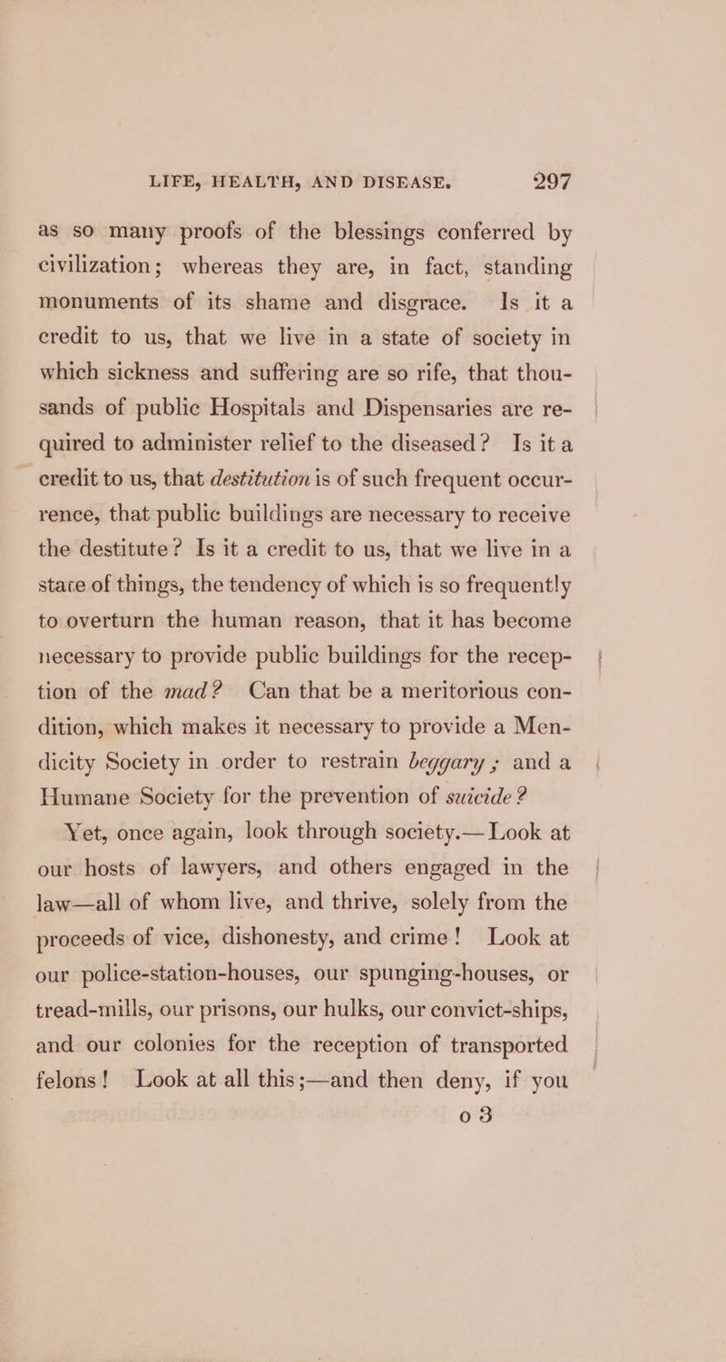 as so many proofs of the blessings conferred by civilization; whereas they are, in fact, standing monuments of its shame and disgrace. Is it a credit to us, that we live in a state of society in which sickness and suffering are so rife, that thou- sands of public Hospitals and Dispensaries are re- quired to administer relief to the diseased? Is ita credit to us, that destétution is of such frequent occur- rence, that public buildings are necessary to receive the destitute? Is it a credit to us, that we live in a state of things, the tendency of which is so frequently to overturn the human reason, that it has become necessary to provide public buildings for the recep- tion of the mad? Can that be a meritorious con- dition, which makes it necessary to provide a Men- dicity Society in order to restrain beggary ; and a Humane Society for the prevention of swicide ? Yet, once again, look through society.— Look at our hosts of lawyers, and others engaged in the law—all of whom live, and thrive, solely from the proceeds of vice, dishonesty, and crime! Look at our police-station-houses, our spunging-houses, or tread-mills, our prisons, our hulks, our convict-ships, and our colonies for the reception of transported felons! Look at all this;—and then deny, if you 03