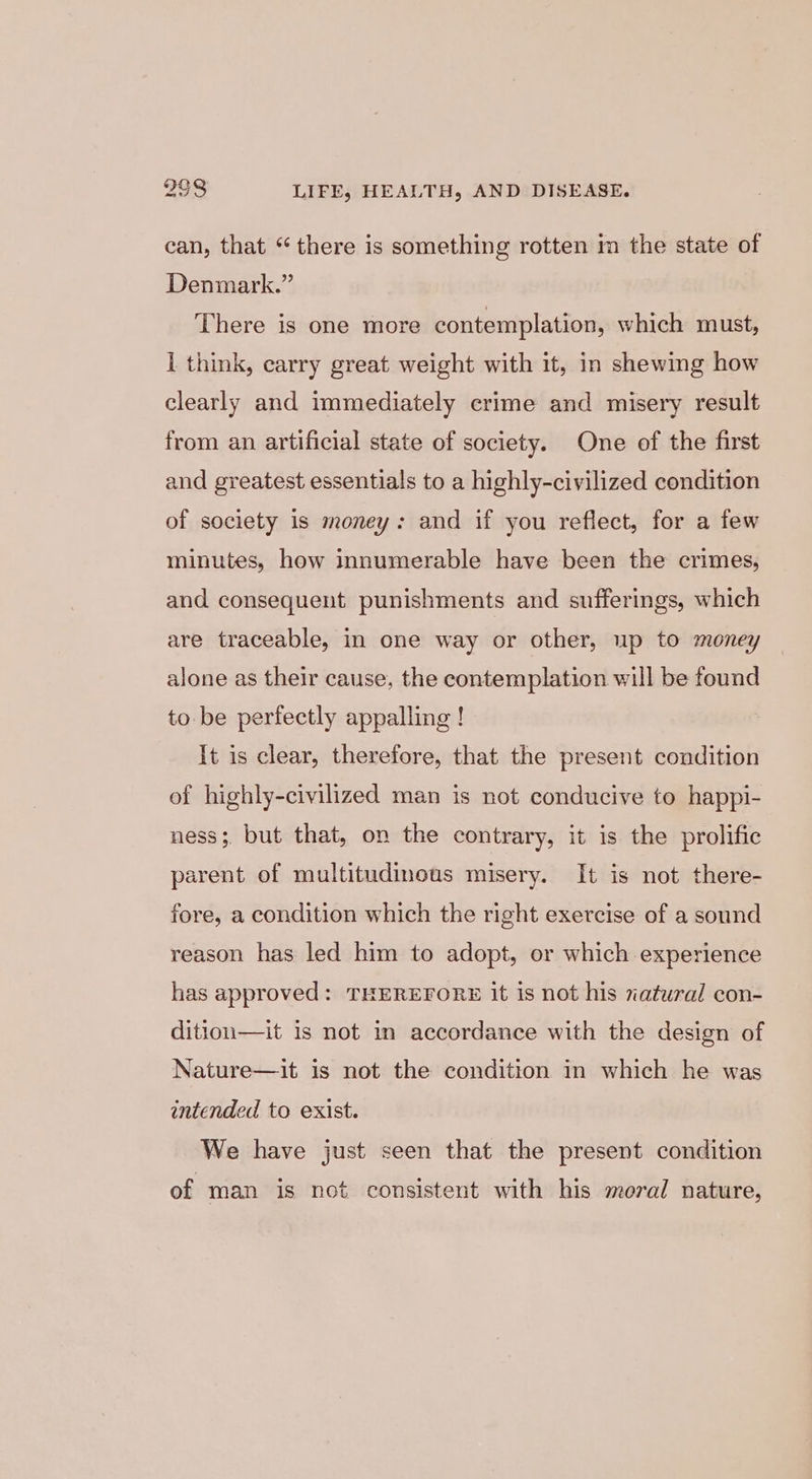 can, that “ there is something rotten m the state of Denmark.” ‘There is one more contemplation, which must, ] think, carry great weight with it, in shewing how clearly and immediately crime and misery result from an artificial state of society. One of the first and greatest essentials to a highly-civilized condition of society is money: and if you reflect, for a few minutes, how innumerable have been the crimes, and consequent punishments and sufferings, which are traceable, in one way or other, up to money alone as their cause, the contemplation will be found to be perfectly appalling ! It is clear, therefore, that the present condition of highly-civilized man is not conducive to happi- ness; but that, on the contrary, it is the prolific parent of multitudinous misery. It is not there- fore, a condition which the right exercise of a sound reason has led him to adopt, or which experience has approved: THEREFORE it is not his natural con- dition—it 1s not in accordance with the design of Nature—it is not the condition in which he was intended to exist. We have just seen that the present condition of man is not consistent with his moral nature,