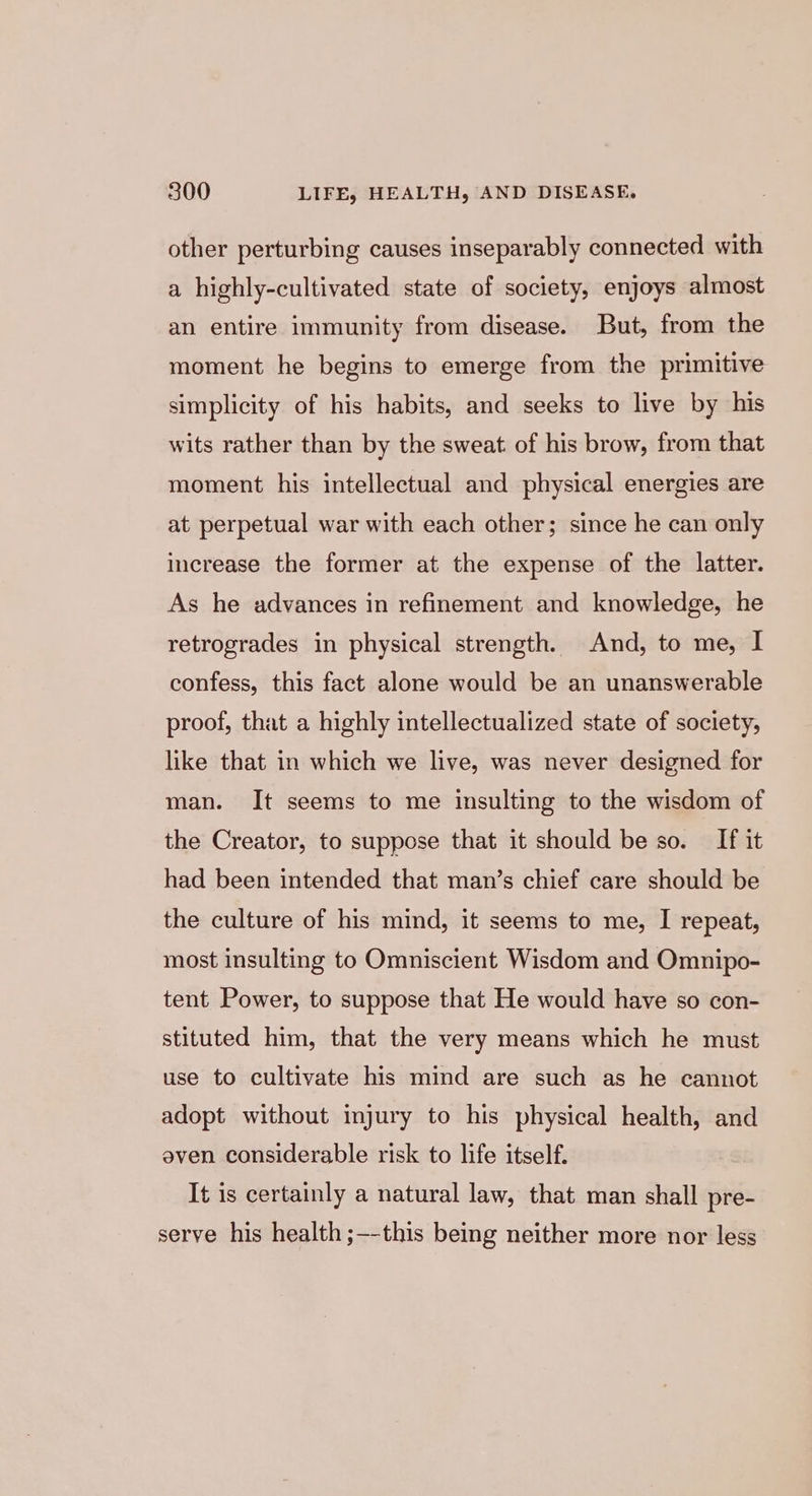other perturbing causes inseparably connected with a highly-cultivated state of society, enjoys almost an entire immunity from disease. But, from the moment he begins to emerge from the primitive simplicity of his habits, and seeks to live by his wits rather than by the sweat. of his brow, from that moment his intellectual and physical energies are at perpetual war with each other; since he can only increase the former at the expense of the latter. As he advances in refinement and knowledge, he retrogrades in physical strength. And, to me, I confess, this fact alone would be an unanswerable proof, that a highly intellectualized state of society, like that in which we live, was never designed for man. It seems to me insulting to the wisdom of the Creator, to suppose that it should be so. If it had been intended that man’s chief care should be the culture of his mind, it seems to me, I repeat, most insulting to Omniscient Wisdom and Omnipo- tent Power, to suppose that He would have so con- stituted him, that the very means which he must use to cultivate his mind are such as he cannot adopt without injury to his physical health, and even considerable risk to life itself. It is certainly a natural law, that man shall pre- serve his health ;--this being neither more nor less