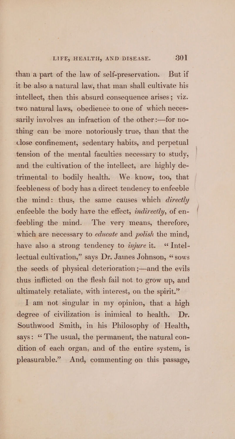 than a part of the law of self-preservation. But if it be also a natural law, that man shall cultivate his intellect, then this absurd consequence arises; viz. two natural laws, obedience to one of which neces- sarily involves an infraction of the other :—for no- thing can be more notoriously true, than that the close confinement, sedentary habits, and perpetual tension of the mental faculties necessary to study, and the cultivation of the intellect, are highly de- trimental to bodily health. We know, too, that feebleness of body has a direct tendency to enfeeble the mind: thus, the same causes which directly enfeeble the body have the effect, indirectly, of en- feebling the mind. ‘The very means, therefore, which are necessary to educate and polish the mind, have also a strong tendency to znjure it. &lt;‘ Intel- lectual cultivation,” says Dr. Jaines Johnson, “sows the seeds of physical deterioration ;—and the evils thus inflicted on the flesh fail not to grow up, and ultimately retaliate, with interest, on the spirit.” I am not singular in my opinion, that a high degree of civilization is inimical to health. Dr. Southwood Smith, in his Philosophy of Health, says: “ The usual, the permanent, the natural con- dition of each organ, and of the entire system, is pleasurable.” And, commenting on this passage,